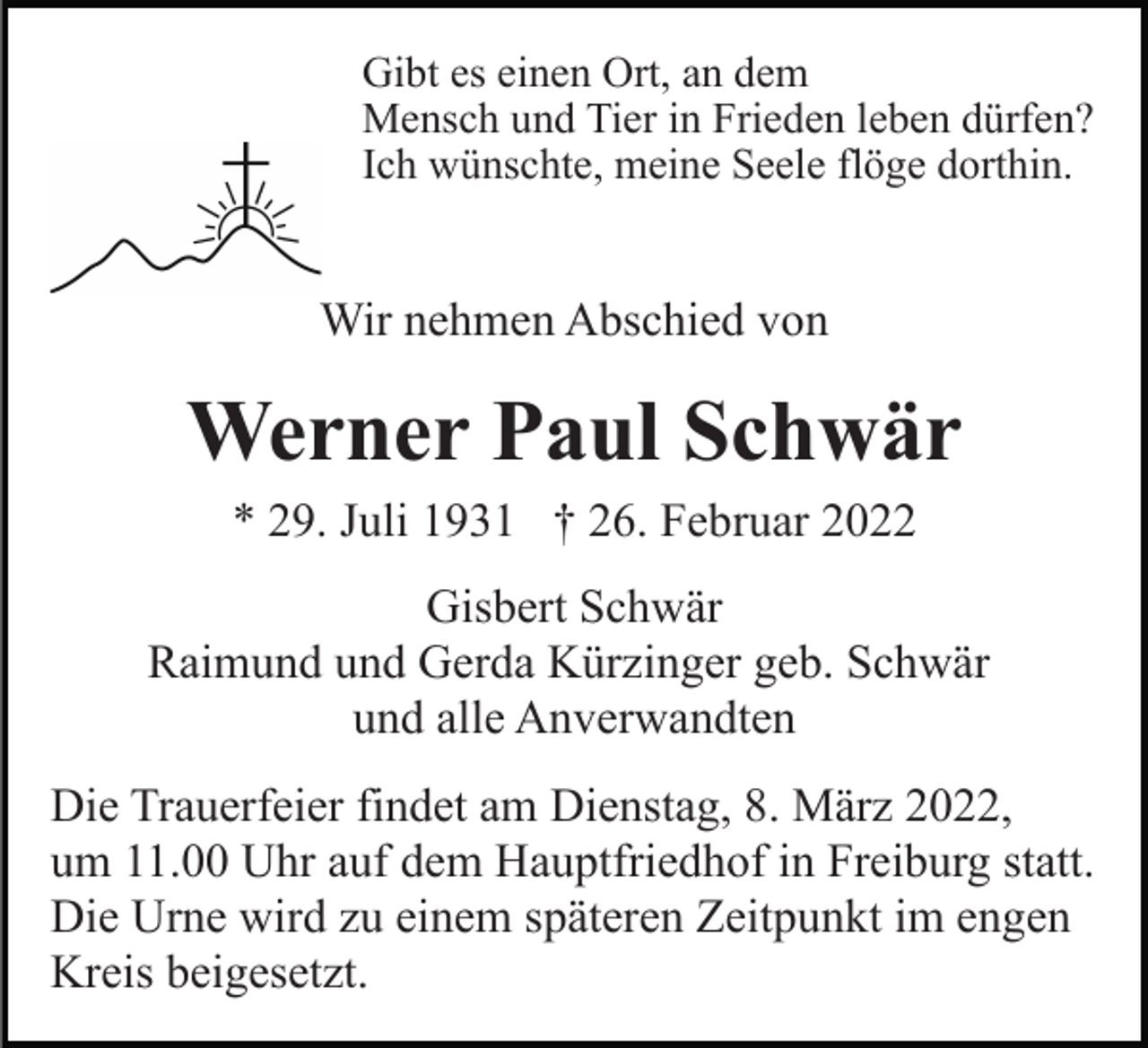 <p>Gibt es einen Ort, an dem<br />Mensch und Tier in Frieden leben dürfen?<br />Ich wünschte, meine Seele flöge dorthin.</p><p>Wir nehmen Abschied von</p><p>Werner Paul Schwär<br />* 29. Juli 1931 † 26. Februar 2022<br />Gisbert Schwär<br />Raimund und Gerda Kürzinger geb. Schwär<br />und alle Anverwandten<br />Die Trauerfeier findet am Dienstag, 8. März 2022,<br />um 11.00 Uhr auf dem Hauptfriedhof in Freiburg statt.<br />Die Urne wird zu einem späteren Zeitpunkt im engen<br />Kreis beigesetzt.</p>