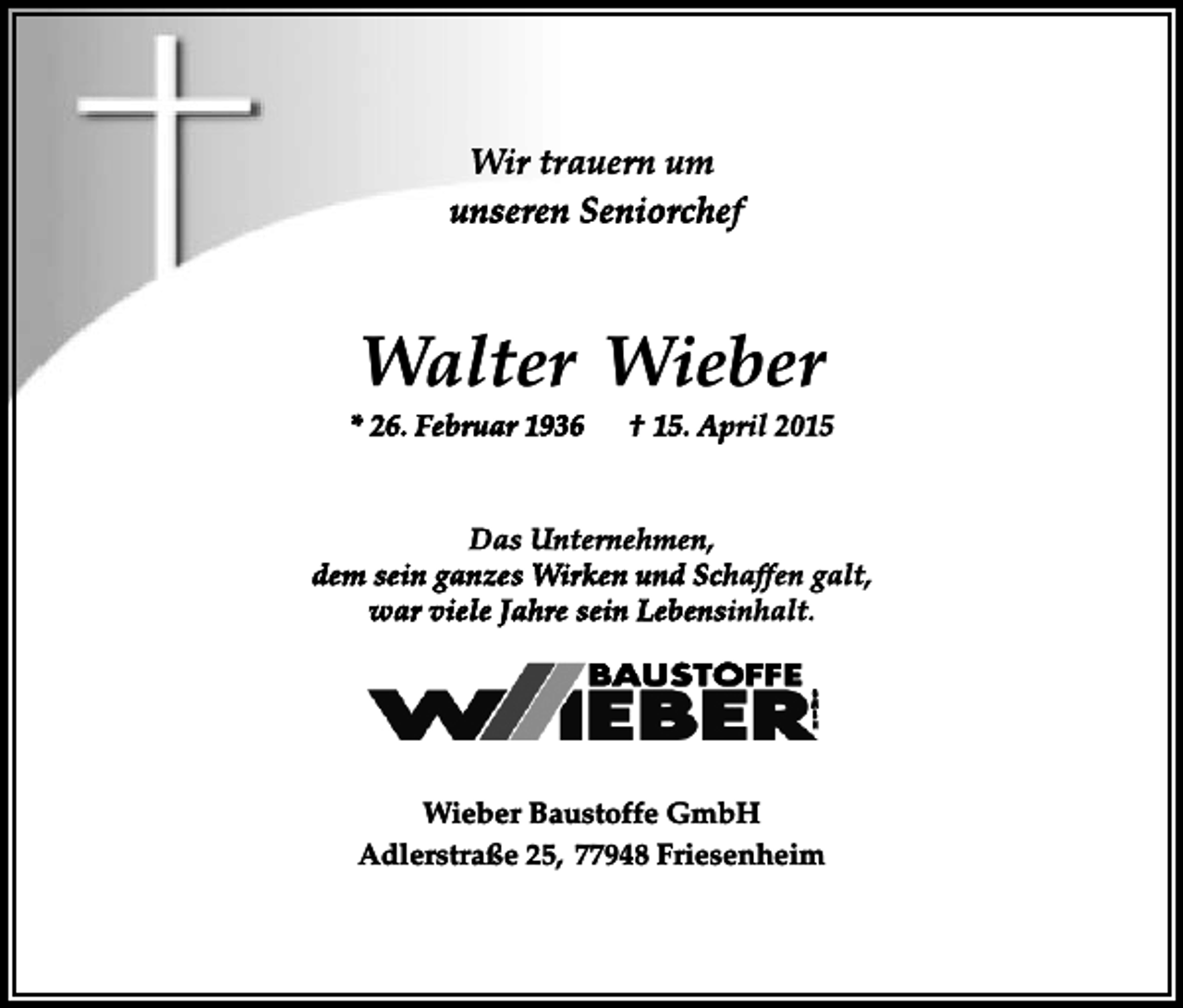 <p>Wir trauern um<br />unseren Seniorchef</p><p>Walter Wieber<br />* 26. Februar 1936</p><p>† 15. April 2015</p><p>Das Unternehmen,<br />dem sein ganzes Wirken und Schaffen galt,<br />war viele Jahre sein Lebensinhalt.</p><p>Wieber Baustoffe GmbH<br />Adlerstraße 25, 77948 Friesenheim</p>