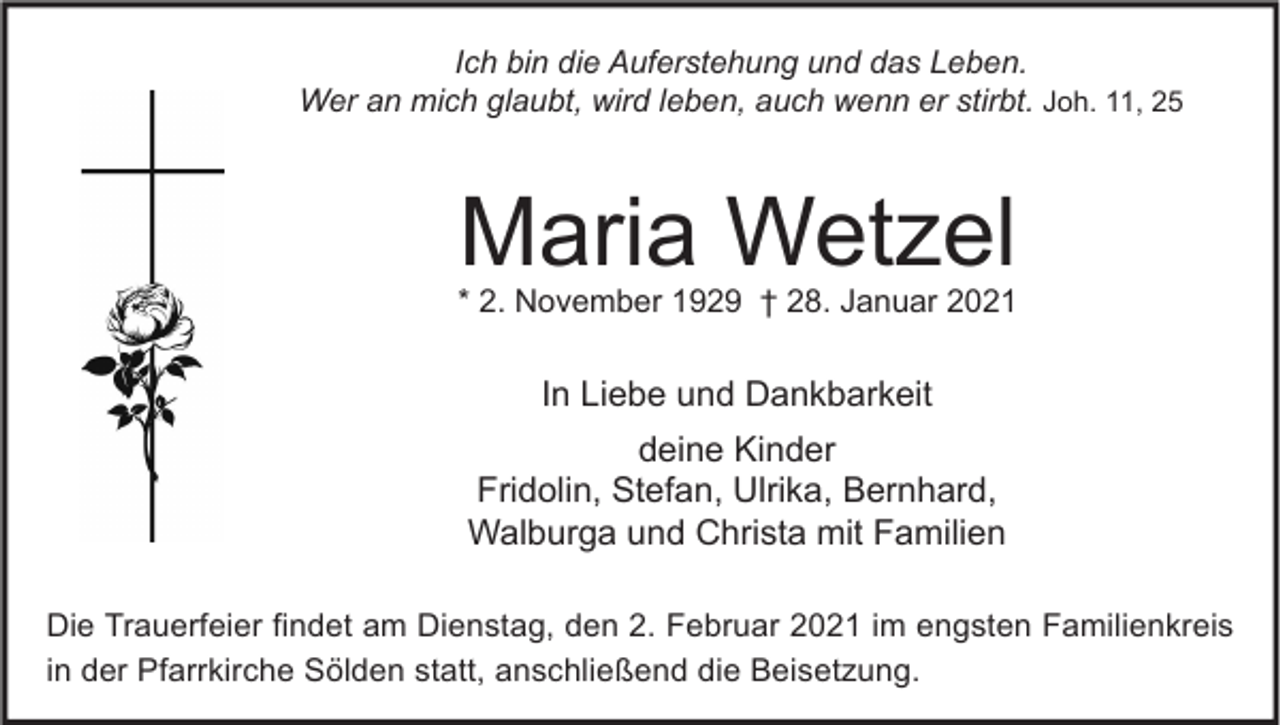 <p>Ich bin die Auferstehung und das Leben.<br />Wer an mich glaubt, wird leben, auch wenn er stirbt. Joh. 11, 25</p><p>Maria Wetzel</p><p>* 2. November 1929 † 28. Januar 2021</p><p>In Liebe und Dankbarkeit<br />deine Kinder<br />Fridolin, Stefan, Ulrika, Bernhard,<br />Walburga und Christa mit Familien<br />Die Trauerfeier findet am Dienstag, den 2. Februar 2021 im engsten Familienkreis<br />in der Pfarrkirche Sölden statt, anschließend die Beisetzung.</p>
