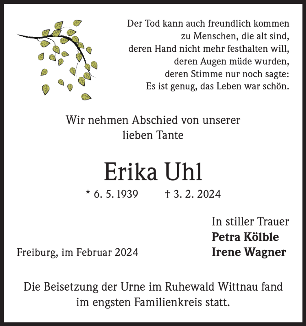 <p>Der Tod kann auch freundlich kommen<br />zu Menschen, die alt sind,<br />deren Hand nicht mehr festhalten will,<br />deren Augen müde wurden,<br />deren Stimme nur noch sagte:<br />Es ist genug, das Leben war schön.</p><p>Wir nehmen Abschied von unserer<br />lieben Tante</p><p>Erika Uhl<br />* 6. 5. 1939</p><p>Freiburg, im Februar 2024</p><p>† 3. 2. 2024</p><p>In stiller Trauer<br />Petra Kölble<br />Irene Wagner</p><p>Die Beisetzung der Urne im Ruhewald Wittnau fand<br />im engsten Familienkreis statt.</p>