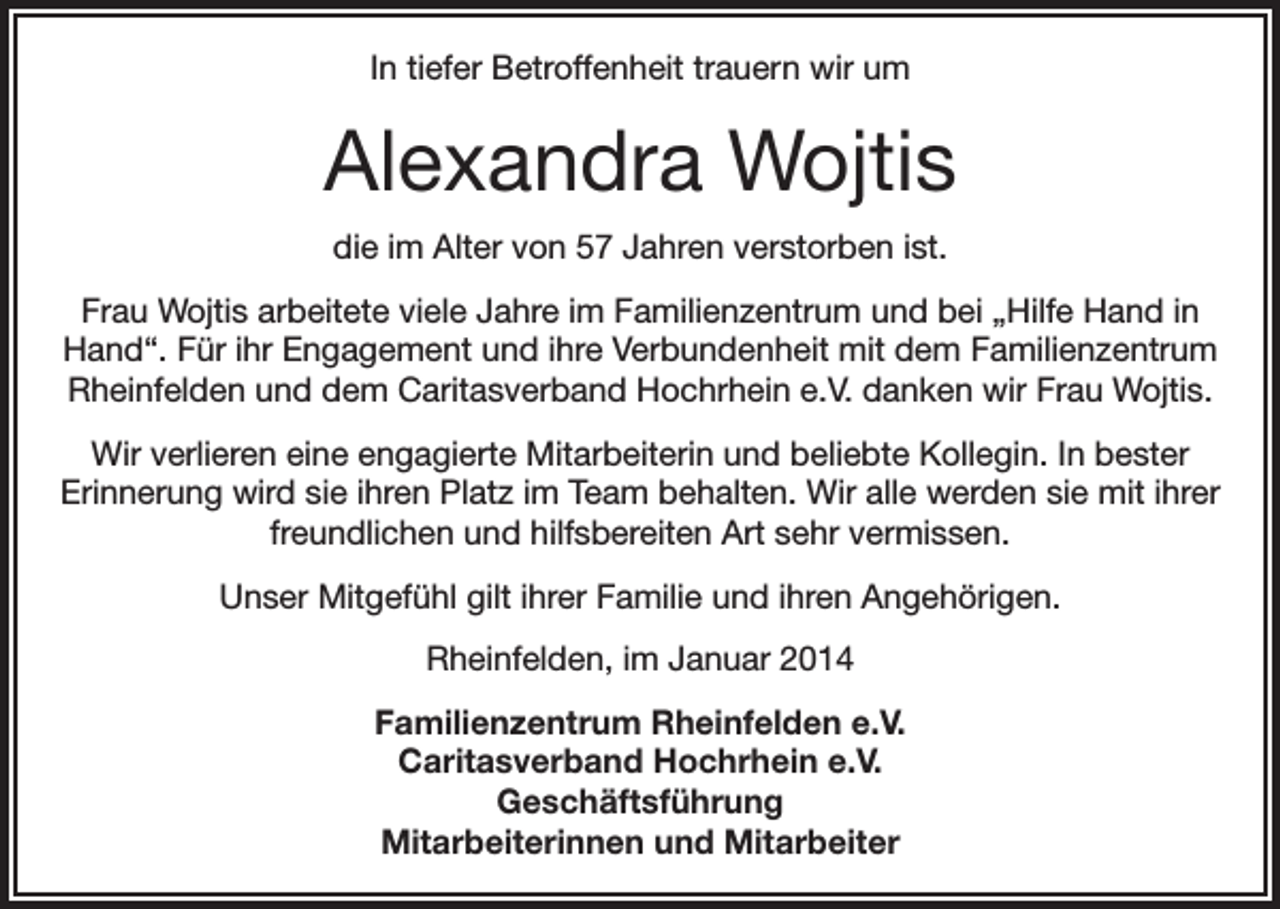 <p>In tiefer Betroffenheit trauern wir um</p><p>Alexandra Wojtis<br />die im Alter von 57 Jahren verstorben ist.<br />Frau Wojtis arbeitete viele Jahre im Familienzentrum und bei „Hilfe Hand in<br />Hand“. Für ihr Engagement und ihre Verbundenheit mit dem Familienzentrum<br />Rheinfelden und dem Caritasverband Hochrhein e.V. danken wir Frau Wojtis.<br />Wir verlieren eine engagierte Mitarbeiterin und beliebte Kollegin. In bester<br />Erinnerung wird sie ihren Platz im Team behalten. Wir alle werden sie mit ihrer<br />freundlichen und hilfsbereiten Art sehr vermissen.<br />Unser Mitgefühl gilt ihrer Familie und ihren Angehörigen.<br />Rheinfelden, im Januar 2014<br />Familienzentrum Rheinfelden e.V.<br />Caritasverband Hochrhein e.V.<br />Geschäftsführung<br />Mitarbeiterinnen und Mitarbeiter</p>