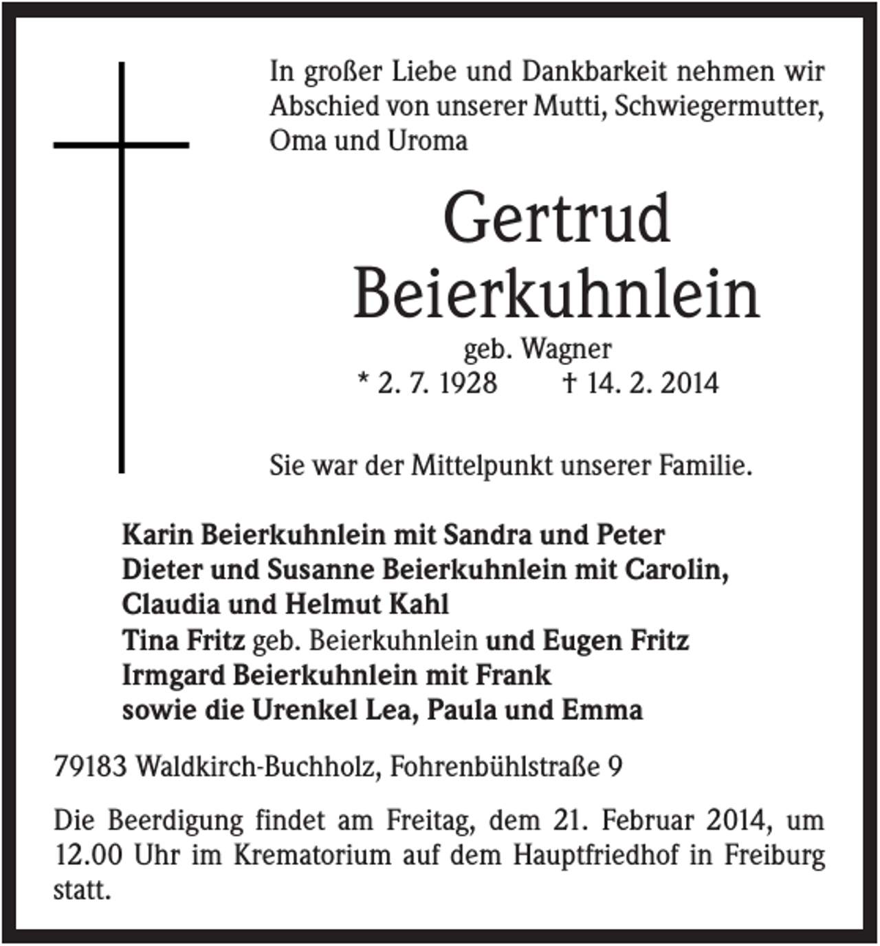 <p>In großer Liebe und Dankbarkeit nehmen wir<br />Abschied von unserer Mutti, Schwiegermutter,<br />Oma und Uroma</p><p>Gertrud<br />Beierkuhnlein<br />geb. Wagner<br />* 2. 7. 1928<br />† 14. 2. 2014<br />Sie war der Mittelpunkt unserer Familie.<br />Karin Beierkuhnlein mit Sandra und Peter<br />Dieter und Susanne Beierkuhnlein mit Carolin,<br />Claudia und Helmut Kahl<br />Tina Fritz geb. Beierkuhnlein und Eugen Fritz<br />Irmgard Beierkuhnlein mit Frank<br />sowie die Urenkel Lea, Paula und Emma<br />79183 Waldkirch-Buchholz, Fohrenbühlstraße 9<br />Die Beerdigung findet am Freitag, dem 21. Februar 2014, um<br />12.00 Uhr im Krematorium auf dem Hauptfriedhof in Freiburg<br />statt.</p>