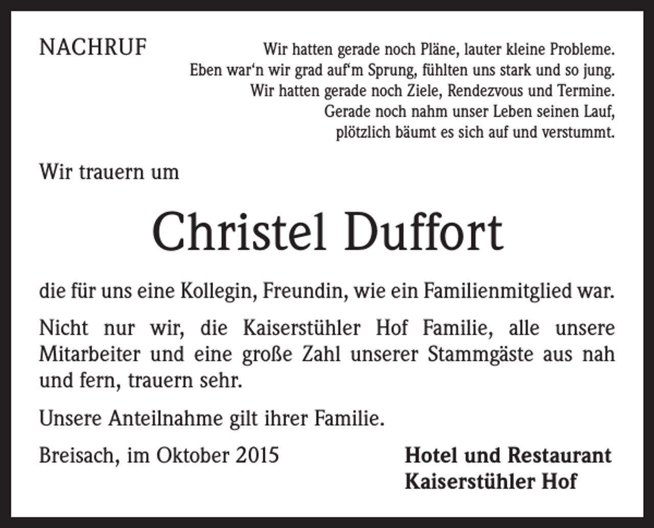 <p>NACHRUF</p><p>Wir hatten gerade noch Pläne, lauter kleine Probleme.<br />Eben war‘n wir grad auf‘m Sprung, fühlten uns stark und so jung.<br />Wir hatten gerade noch Ziele, Rendezvous und Termine.<br />Gerade noch nahm unser Leben seinen Lauf,<br />plötzlich bäumt es sich auf und verstummt.</p><p>Wir trauern um</p><p>Christel Duffort<br />die für uns eine Kollegin, Freundin, wie ein Familienmitglied war.<br />Nicht nur wir, die Kaiserstühler Hof Familie, alle unsere<br />Mitarbeiter und eine große Zahl unserer Stammgäste aus nah<br />und fern, trauern sehr.<br />Unsere Anteilnahme gilt ihrer Familie.<br />Breisach, im Oktober 2015</p><p>Hotel und Restaurant<br />Kaiserstühler Hof</p>