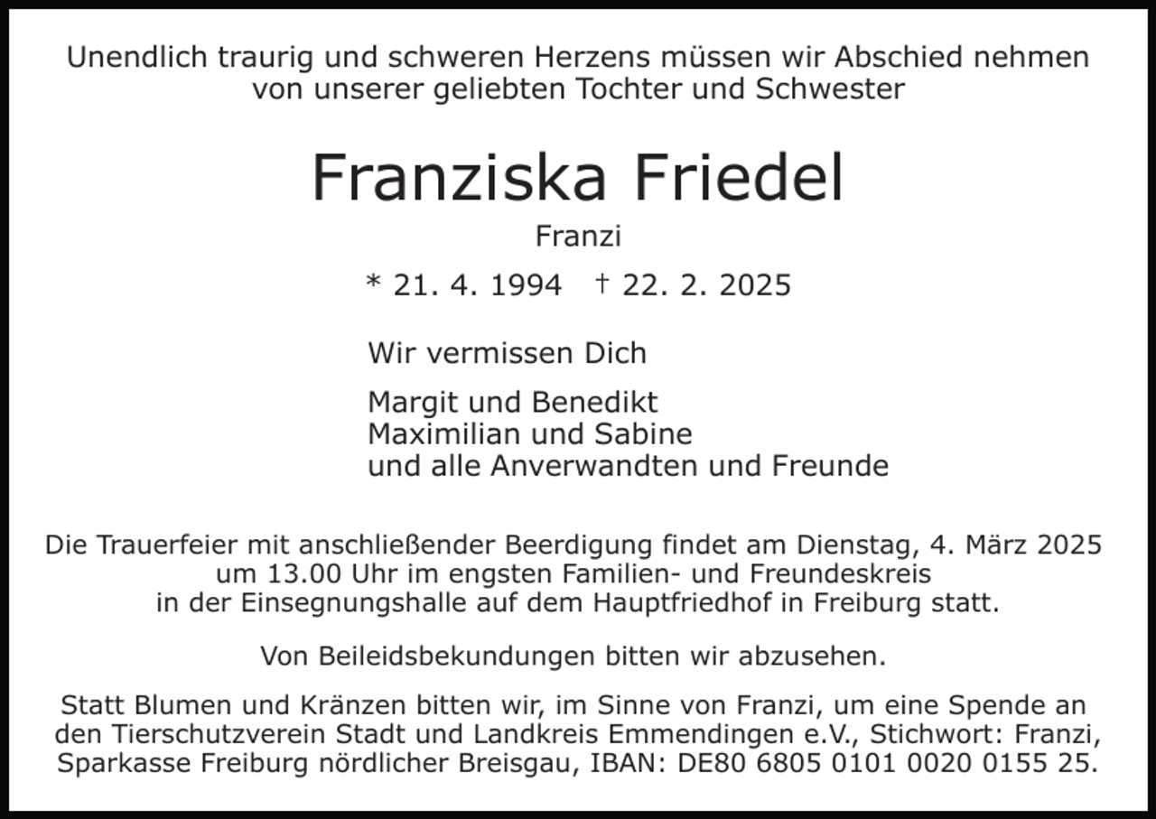 <p>Unendlich traurig und schweren Herzens müssen wir Abschied nehmen<br />von unserer geliebten Tochter und Schwester</p><p>Franziska Friedel<br />Franzi<br />* 21. 4. 1994</p><p>† 22. 2. 2025</p><p>Wir vermissen Dich<br />Margit und Benedikt<br />Maximilian und Sabine<br />und alle Anverwandten und Freunde<br />Die Trauerfeier mit anschließender Beerdigung findet am Dienstag, 4. März 2025<br />um 13.00 Uhr im engsten Familien- und Freundeskreis<br />in der Einsegnungshalle auf dem Hauptfriedhof in Freiburg statt.<br />Von Beileidsbekundungen bitten wir abzusehen.<br />Statt Blumen und Kränzen bitten wir, im Sinne von Franzi, um eine Spende an<br />den Tierschutzverein Stadt und Landkreis Emmendingen e.V., Stichwort: Franzi,<br />Sparkasse Freiburg nördlicher Breisgau, IBAN: DE80 6805 0101 002155 25.</p>