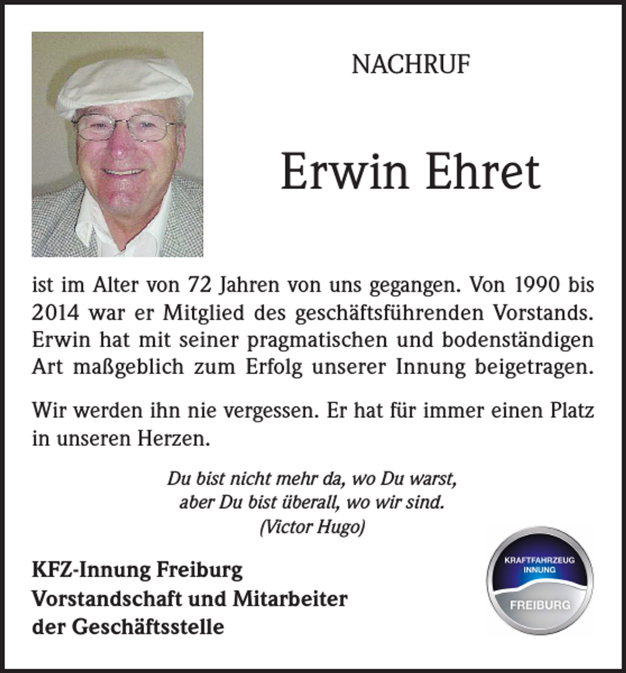 <p>NACHRUF</p><p>Erwin Ehret<br />ist im Alter von 72 Jahren von uns gegangen. Von 1990 bis<br />2014 war er Mitglied des geschäftsführenden Vorstands.<br />Erwin hat mit seiner pragmatischen und bodenständigen<br />Art maßgeblich zum Erfolg unserer Innung beigetragen.<br />Wir werden ihn nie vergessen. Er hat für immer einen Platz<br />in unseren Herzen.<br />Du bist nicht mehr da, wo Du warst,<br />aber Du bist überall, wo wir sind.<br />(Victor Hugo)</p><p>KFZ-Innung Freiburg<br />Vorstandschaft und Mitarbeiter<br />der Geschäftsstelle</p>
