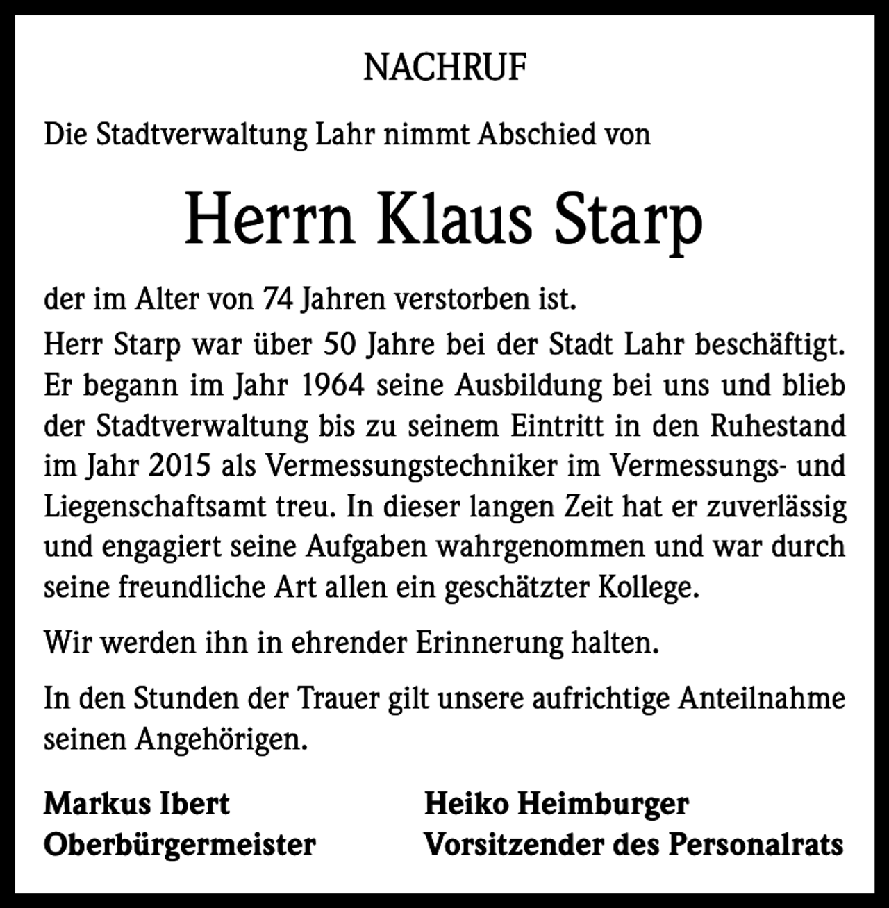 <p>NACHRUF<br />Die Stadtverwaltung Lahr nimmt Abschied von</p><p>Herrn Klaus Starp<br />der im Alter von 74 Jahren verstorben ist.<br />Herr Starp war über 50 Jahre bei der Stadt Lahr beschäftigt.<br />Er begann im Jahr 1964 seine Ausbildung bei uns und blieb<br />der Stadtverwaltung bis zu seinem Eintritt in den Ruhestand<br />im Jahr 2015 als Vermessungstechniker im Vermessungs- und<br />Liegenschaftsamt treu. In dieser langen Zeit hat er zuverlässig<br />und engagiert seine Aufgaben wahrgenommen und war durch<br />seine freundliche Art allen ein geschätzter Kollege.<br />Wir werden ihn in ehrender Erinnerung halten.<br />In den Stunden der Trauer gilt unsere aufrichtige Anteilnahme<br />seinen Angehörigen.<br />Markus Ibert<br />Oberbürgermeister</p><p>Heiko Heimburger<br />Vorsitzender des Personalrats</p>