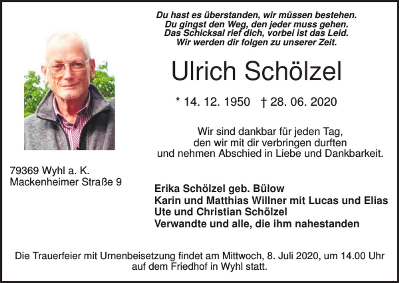 <p>Du hast es überstanden, wir müssen bestehen.<br />Du gingst den Weg, den jeder muss gehen.<br />Das Schicksal rief dich, vorbei ist das Leid.<br />Wir werden dir folgen zu unserer Zeit.</p><p>Ulrich Schölzel<br />* 14. 12. 1950 † 28. 06. 2020<br />Wir sind dankbar für jeden Tag,<br />den wir mit dir verbringen durften<br />und nehmen Abschied in Liebe und Dankbarkeit.<br />79369 Wyhl a. K.<br />Mackenheimer Straße 9</p><p>Erika Schölzel geb. Bülow<br />Karin und Matthias Willner mit Lucas und Elias<br />Ute und Christian Schölzel<br />Verwandte und alle, die ihm nahestanden</p><p>Die Trauerfeier mit Urnenbeisetzung findet am Mittwoch, 8. Juli 2020, um 14.00 Uhr<br />auf dem Friedhof in Wyhl statt.</p>