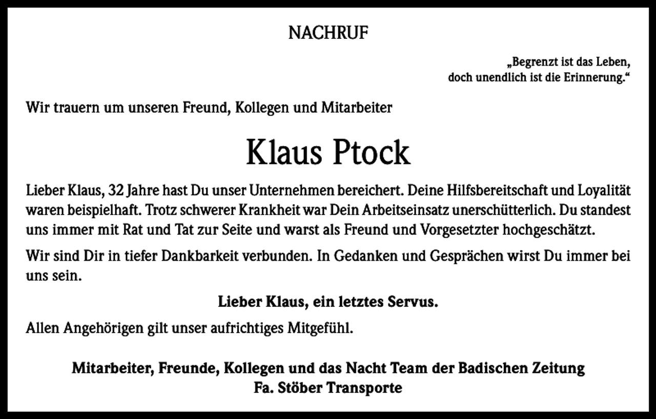 <p>NACHRUF<br />„Begrenzt ist das Leben,<br />doch unendlich ist die Erinnerung.“</p><p>Wir trauern um unseren Freund, Kollegen und Mitarbeiter</p><p>Klaus Ptock<br />Lieber Klaus, 32 Jahre hast Du unser Unternehmen bereichert. Deine Hilfsbereitschaft und Loyalität<br />waren beispielhaft. Trotz schwerer Krankheit war Dein Arbeitseinsatz unerschütterlich. Du standest<br />uns immer mit Rat und Tat zur Seite und warst als Freund und Vorgesetzter hochgeschätzt.<br />Wir sind Dir in tiefer Dankbarkeit verbunden. In Gedanken und Gesprächen wirst Du immer bei<br />uns sein.<br />Lieber Klaus, ein letztes Servus.<br />Allen Angehörigen gilt unser aufrichtiges Mitgefühl.<br />Mitarbeiter, Freunde, Kollegen und das Nacht Team der Badischen Zeitung<br />Fa. Stöber Transporte</p>