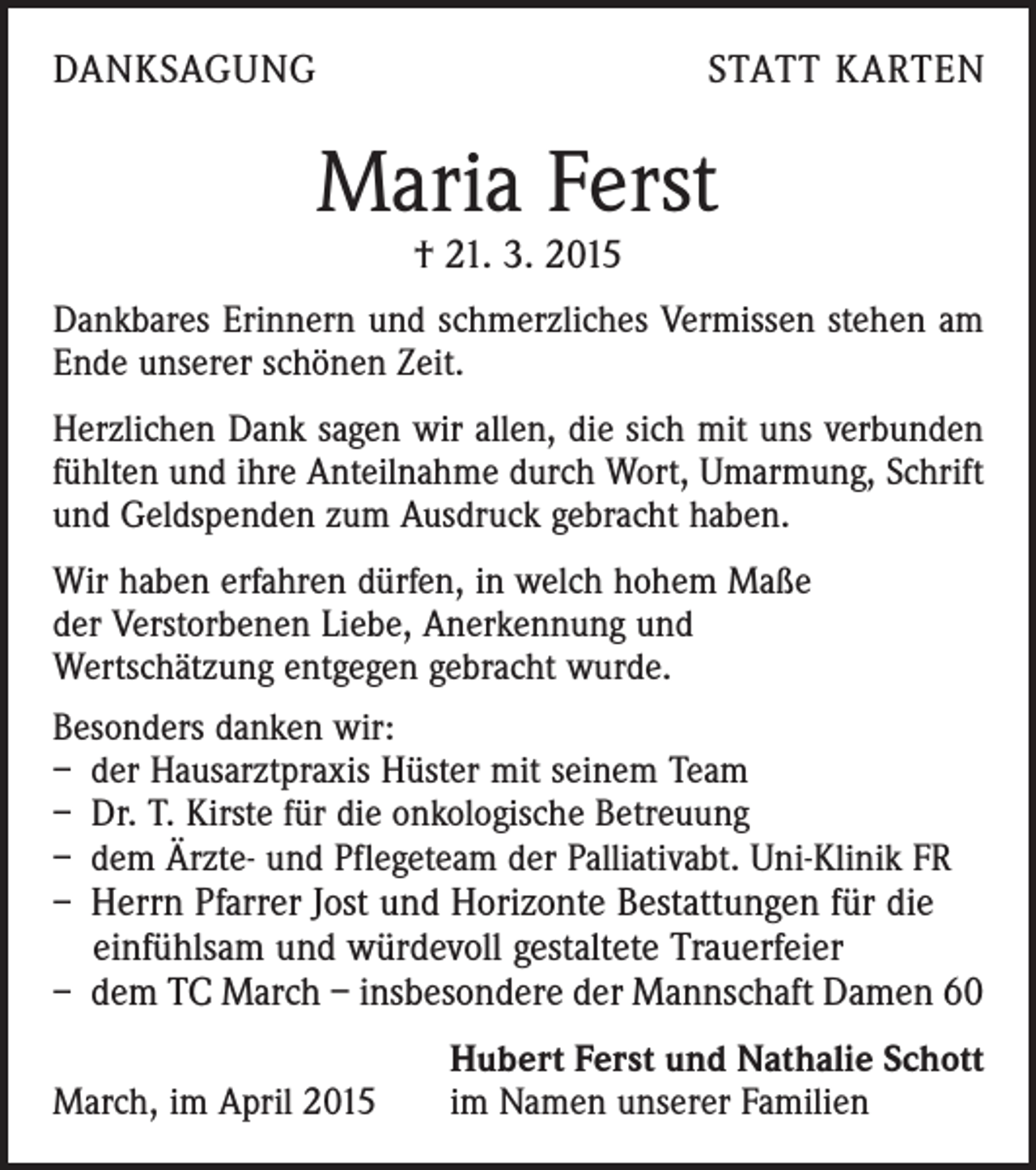 <p>DANKSAGUNG</p><p>STATT KARTEN</p><p>Maria Ferst<br />† 21. 3. 2015</p><p>Dankbares Erinnern und schmerzliches Vermissen stehen am<br />Ende unserer schönen Zeit.<br />Herzlichen Dank sagen wir allen, die sich mit uns verbunden<br />fühlten und ihre Anteilnahme durch Wort, Umarmung, Schrift<br />und Geldspenden zum Ausdruck gebracht haben.<br />Wir haben erfahren dürfen, in welch hohem Maße<br />der Verstorbenen Liebe, Anerkennung und<br />Wertschätzung entgegen gebracht wurde.<br />Besonders danken wir:<br />– der Hausarztpraxis Hüster mit seinem Team<br />– Dr. T. Kirste für die onkologische Betreuung<br />– dem Ärzte- und Pflegeteam der Palliativabt. Uni-Klinik FR<br />– Herrn Pfarrer Jost und Horizonte Bestattungen für die</p><p>einfühlsam und würdevoll gestaltete Trauerfeier<br />– dem TC March – insbesondere der Mannschaft Damen 60</p><p>March, im April 2015</p><p>Hubert Ferst und Nathalie Schott<br />im Namen unserer Familien</p>