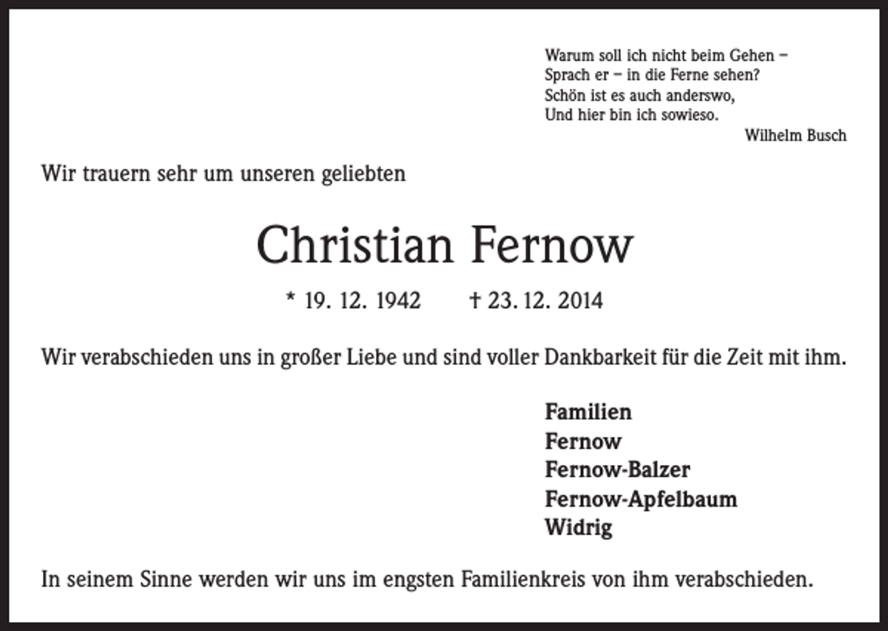 <p>Warum soll ich nicht beim Gehen –<br />Sprach er – in die Ferne sehen?<br />Schön ist es auch anderswo,<br />Und hier bin ich sowieso.</p><p>Wilhelm Busch</p><p>Wir trauern sehr um unseren geliebten</p><p>Christian Fernow<br />* 19. 12. 1942 † 23. 12. 2014<br />Wir verabschieden uns in großer Liebe und sind voller Dankbarkeit für die Zeit mit ihm.<br />Familien<br />Fernow<br />Fernow-Balzer<br />Fernow-Apfelbaum<br />Widrig<br />In seinem Sinne werden wir uns im engsten Familienkreis von ihm verabschieden.</p>