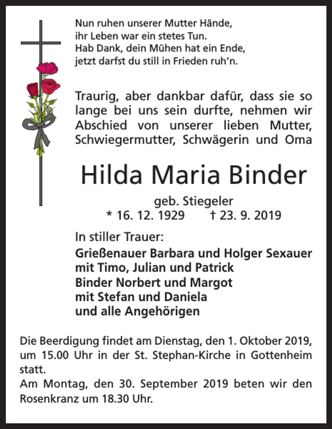 <p>Nun ruhen unserer Mutter Hände,<br />ihr Leben war ein stetes Tun.<br />Hab Dank, dein Mühen hat ein Ende,<br />jetzt darfst du still in Frieden ruh’n.</p><p>Traurig, aber dankbar dafür, dass sie so<br />lange bei uns sein durfte, nehmen wir<br />Abschied von unserer lieben Mutter,<br />Schwiegermutter, Schwägerin und Oma</p><p>Hilda Maria Binder<br />geb. Stiegeler<br />* 16. 12. 1929 † 23. 9. 2019<br />In stiller Trauer:<br />Grießenauer Barbara und Holger Sexauer<br />mit Timo, Julian und Patrick<br />Binder Norbert und Margot<br />mit Stefan und Daniela<br />und alle Angehörigen<br />Die Beerdigung findet am Dienstag, den 1. Oktober 2019,<br />um 15.00 Uhr in der St. Stephan-Kirche in ­Gottenheim<br />statt.<br />Am Montag, den 30. September 2019 beten wir den<br />­Rosenkranz um 18.30 Uhr.</p>