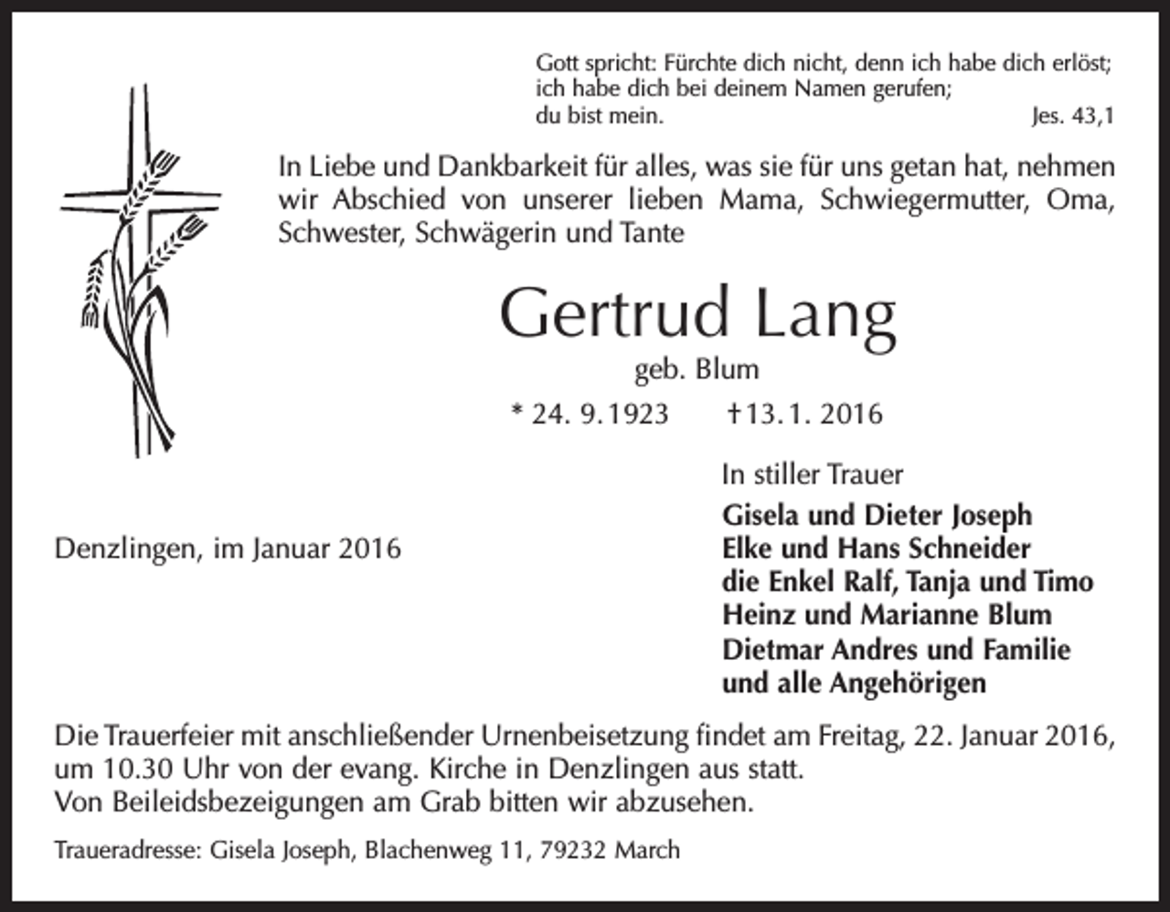 <p>Gott spricht: Fürchte dich nicht, denn ich habe dich erlöst;<br />ich habe dich bei deinem Namen gerufen;<br />du bist mein.<br />Jes. 43,1</p><p>In Liebe und Dankbarkeit für alles, was sie für uns getan hat, nehmen<br />wir Abschied von unserer lieben Mama, Schwiegermutter, Oma,<br />Schwester, Schwägerin und Tante</p><p>Gertrud Lang<br />geb. Blum</p><p>* 24. 9. 1923 † 13. 1. 2016</p><p>In stiller Trauer</p><p>Gisela und Dieter Joseph<br />Denzlingen, im Januar 2016 Elke und Hans Schneider<br />die Enkel Ralf, Tanja und Timo<br />Heinz und Marianne Blum<br />Dietmar Andres und Familie<br />und alle Angehörigen<br />Die Trauerfeier mit anschließender Urnenbeisetzung findet am Freitag, 22. Januar 2016,<br />um 10.30 Uhr von der evang. Kirche in Denzlingen aus statt.<br />Von Beileidsbezeigungen am Grab bitten wir abzusehen.<br />Traueradresse: Gisela Joseph, Blachenweg 11, 79232 March</p>