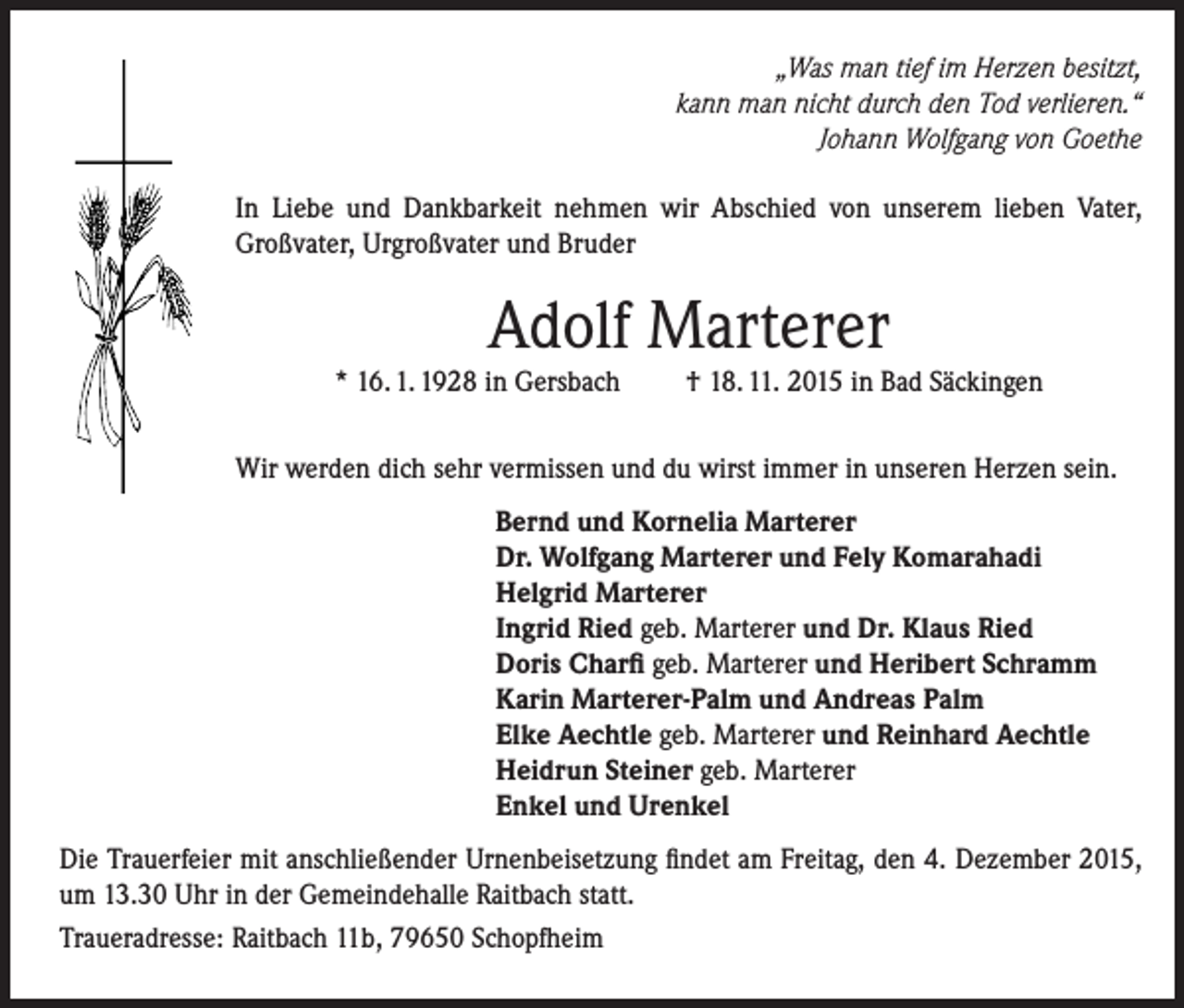 <p>„Was man tief im Herzen besitzt,<br />kann man nicht durch den Tod verlieren.“<br />Johann Wolfgang von Goethe<br />In Liebe und Dankbarkeit nehmen wir Abschied von unserem lieben Vater,<br />Großvater, Urgroßvater und Bruder</p><p>Adolf Marterer</p><p>* 16. 1. 1928 in Gersbach</p><p>† 18. 11. 2015 in Bad Säckingen</p><p>Wir werden dich sehr vermissen und du wirst immer in unseren Herzen sein.<br />Bernd und Kornelia Marterer<br />Dr. Wolfgang Marterer und Fely Komarahadi<br />Helgrid Marterer<br />Ingrid Ried geb. Marterer und Dr. Klaus Ried<br />Doris Charfi geb. Marterer und Heribert Schramm<br />Karin Marterer-Palm und Andreas Palm<br />Elke Aechtle geb. Marterer und Reinhard Aechtle<br />Heidrun Steiner geb. Marterer<br />Enkel und Urenkel<br />Die Trauerfeier mit anschließender Urnenbeisetzung findet am Freitag, den 4. Dezember 2015,<br />um 13.30 Uhr in der Gemeindehalle Raitbach statt.<br />Traueradresse: Raitbach 11b, 79650 Schopfheim</p>