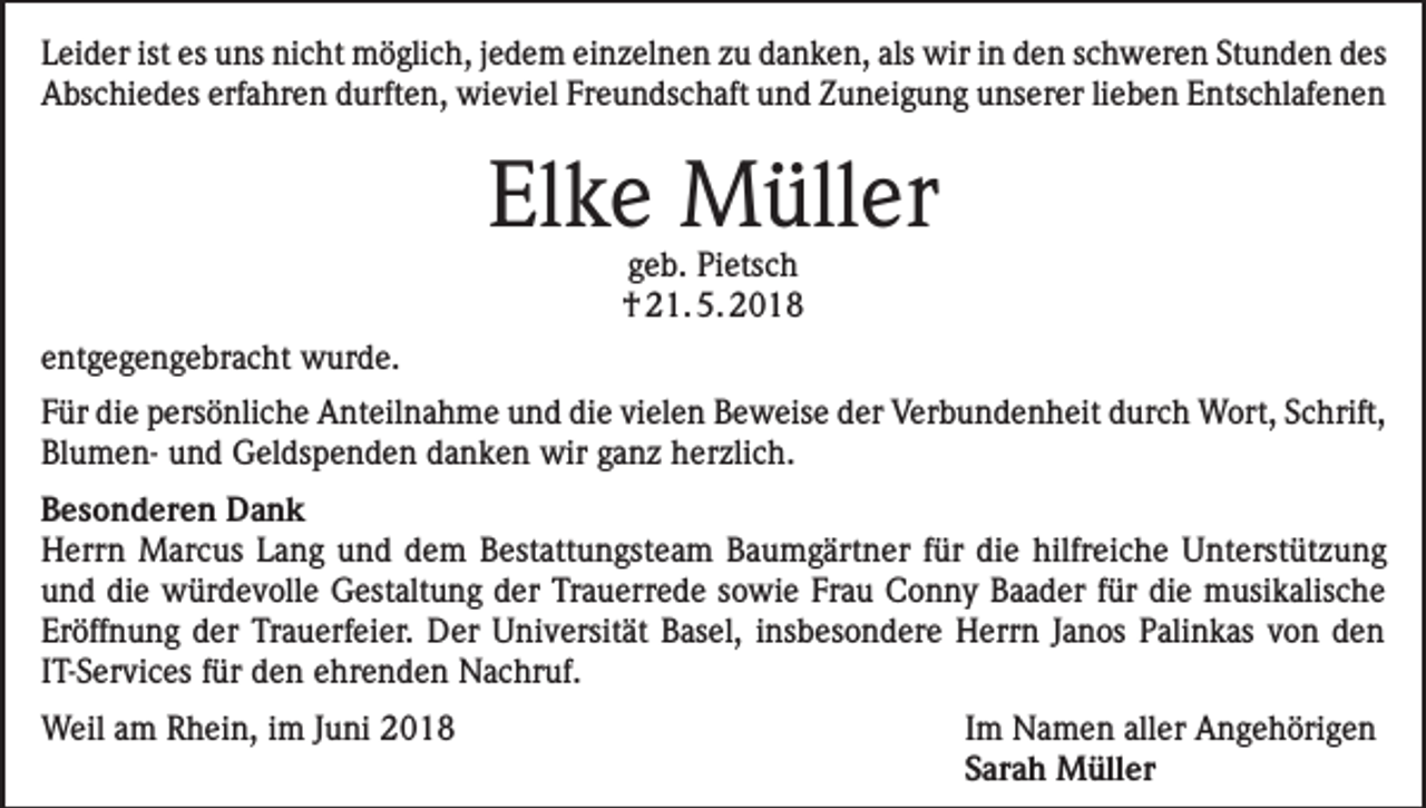 <p>Leider ist es uns nicht möglich, jedem einzelnen zu danken, als wir in den schweren Stunden des<br />Abschiedes erfahren durften, wieviel Freundschaft und Zuneigung unserer lieben Entschlafenen</p><p>Elke Müller<br />geb. Pietsch<br />† 21. 5. 2018</p><p>entgegengebracht wurde.<br />Für die persönliche Anteilnahme und die vielen Beweise der Verbundenheit durch Wort, Schrift,<br />Blumen- und Geldspenden danken wir ganz herzlich.<br />Besonderen Dank<br />Herrn Marcus Lang und dem Bestattungsteam Baumgärtner für die hilfreiche Unterstützung<br />und die würdevolle Gestaltung der Trauerrede sowie Frau Conny Baader für die musikalische<br />Eröffnung der Trauerfeier. Der Universität Basel, insbesondere Herrn Janos Palinkas von den<br />IT-Services für den ehrenden Nachruf.<br />Weil am Rhein, im Juni 2018</p><p>Im Namen aller Angehörigen<br />Sarah Müller</p>