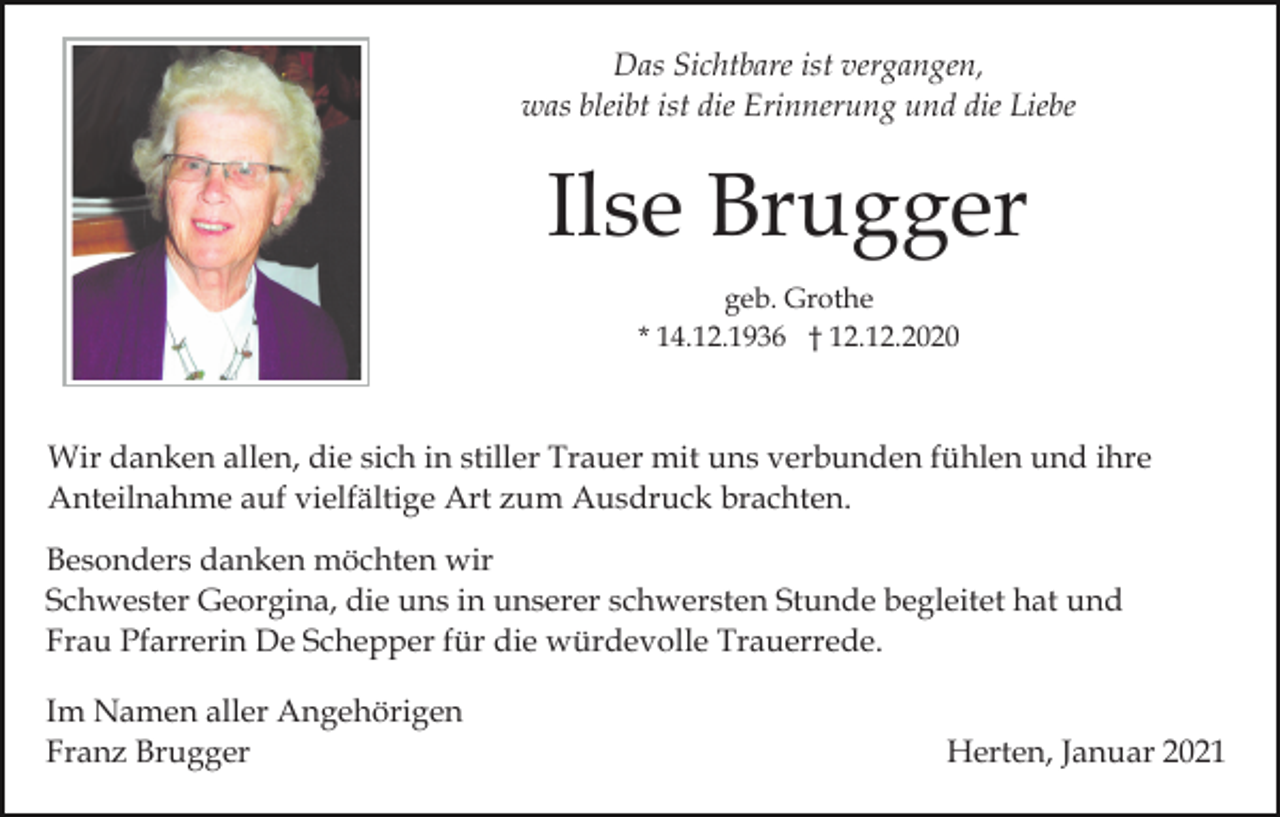 <p>Das Sichtbare ist vergangen,<br />was bleibt ist die Erinnerung und die Liebe</p><p>Ilse Brugger<br />geb. Grothe<br />* 14.12.1936 † 12.12.2020</p><p>Wir danken allen, die sich in stiller Trauer mit uns verbunden fühlen und ihre<br />Anteilnahme auf vielfältige Art zum Ausdruck brachten.<br />Besonders danken möchten wir<br />Schwester Georgina, die uns in unserer schwersten Stunde begleitet hat und<br />Frau Pfarrerin De Schepper für die würdevolle Trauerrede.<br />Im Namen aller Angehörigen<br />Franz Brugger</p><p>Herten, Januar 2021</p>