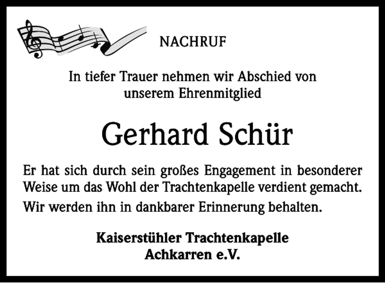 <p>NACHRUF<br />In tiefer Trauer nehmen wir Abschied von<br />unserem Ehrenmitglied</p><p>Gerhard Schür<br />Er hat sich durch sein großes Engagement in besonderer<br />Weise um das Wohl der Trachtenkapelle verdient gemacht.<br />Wir werden ihn in dankbarer Erinnerung behalten.<br />Kaiserstühler Trachtenkapelle<br />Achkarren e.V.</p>