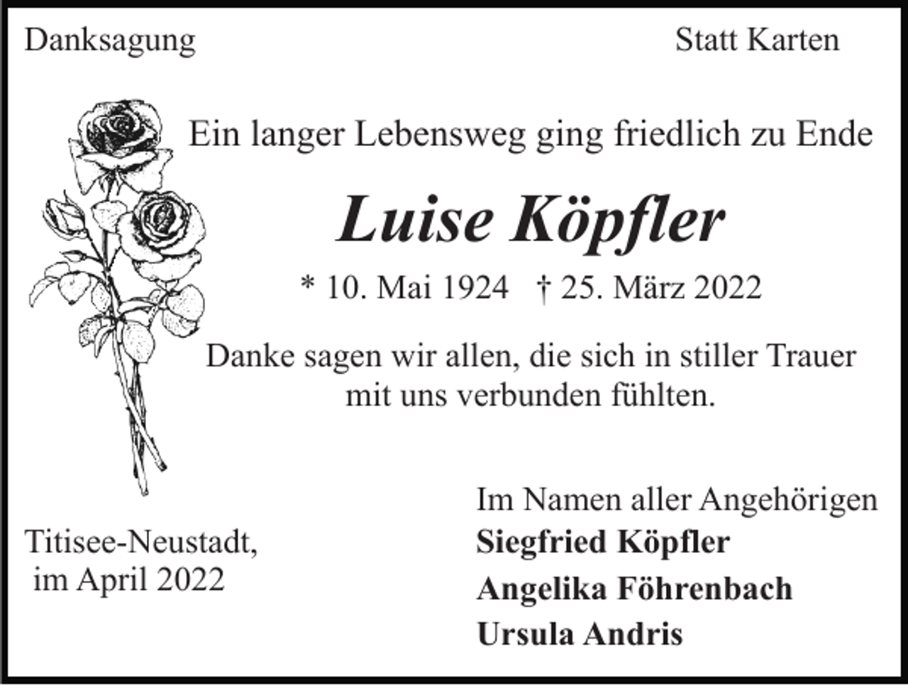 <p>Danksagung</p><p>Statt Karten</p><p>Ein langer Lebensweg ging friedlich zu Ende</p><p>Luise Köpfler<br />* 10. Mai 1924 † 25. März 2022<br />Danke sagen wir allen, die sich in stiller Trauer<br />mit uns verbunden fühlten.</p><p>Titisee-Neustadt,<br />im April 2022</p><p>Im Namen aller Angehörigen<br />Siegfried Köpfler<br />Angelika Föhrenbach<br />Ursula Andris</p>