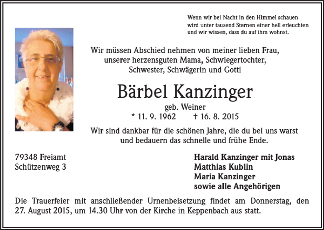 <p>Wenn wir bei Nacht in den Himmel schauen<br />wird unter tausend Sternen einer hell erleuchten<br />und wir wissen, dass du auf ihm wohnst.</p><p>Wir müssen Abschied nehmen von meiner lieben Frau,<br />unserer herzensguten Mama, Schwiegertochter,<br />Schwester, Schwägerin und Gotti</p><p>Bärbel Kanzinger<br />geb. Weiner<br />* 11. 9. 1962 † 16. 8. 2015</p><p>Wir sind dankbar für die schönen Jahre, die du bei uns warst<br />und bedauern das schnelle und frühe Ende.<br />79348 Freiamt<br />Schützenweg 3</p><p>Harald Kanzinger mit Jonas<br />Matthias Kublin<br />Maria Kanzinger<br />sowie alle Angehörigen</p><p>Die Trauerfeier mit anschließender Urnenbeisetzung findet am Donnerstag, den<br />27. August 2015, um 14.30 Uhr von der Kirche in Keppenbach aus statt.</p>