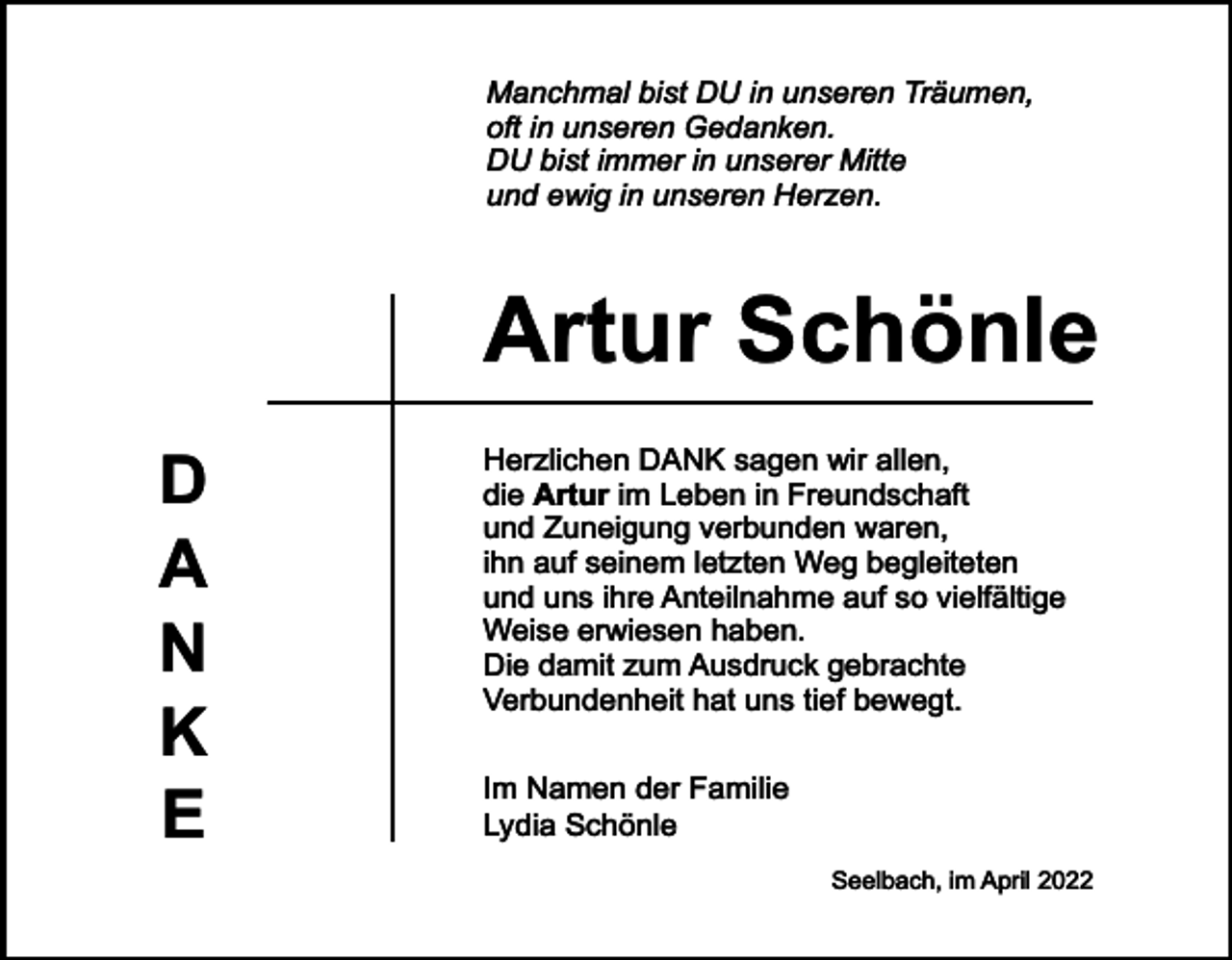 <p>Manchmal bist DU in unseren Träumen,<br />oft in unseren Gedanken.<br />DU bist immer in unserer Mitte<br />und ewig in unseren Herzen.</p><p>Artur Schönle<br />D<br />A<br />N<br />K<br />E</p><p>Herzlichen DANK sagen wir allen,<br />die Artur im Leben in Freundschaft<br />und Zuneigung verbunden waren,<br />ihn auf seinem letzten Weg begleiteten<br />und uns ihre Anteilnahme auf so vielfältige<br />Weise erwiesen haben.<br />Die damit zum Ausdruck gebrachte<br />Verbundenheit hat uns tief bewegt.<br />Im Namen der Familie<br />Lydia Schönle<br />Seelbach, im April 2022</p>