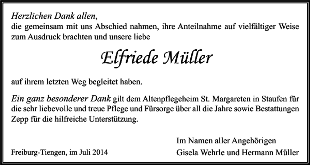 <p>Herzlichen Dank allen,</p><p>die gemeinsam mit uns Abschied nahmen, ihre Anteilnahme auf vielfältiger Weise<br />zum Ausdruck brachten und unsere liebe</p><p>Elfriede Müller<br />auf ihrem letzten Weg begleitet haben.</p><p>Ein ganz besonderer Dank gilt dem Altenpflegeheim St. Margareten in Staufen für<br />die sehr liebevolle und treue Pflege und Fürsorge über all die Jahre sowie Bestattungen<br />Zepp für die hilfreiche Unterstützung.<br />Freiburg-Tiengen, im Juli 2014</p><p>Im Namen aller Angehörigen<br />Gisela Wehrle und Hermann Müller</p>