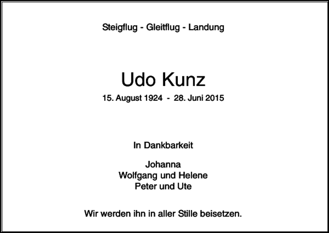 <p>Steigflug - Gleitflug - Landung</p><p>Udo Kunz<br />15. August 1924 - 28. Juni 2015</p><p>In Dankbarkeit<br />Johanna<br />Wolfgang und Helene<br />Peter und Ute<br />Wir werden ihn in aller Stille beisetzen.</p>