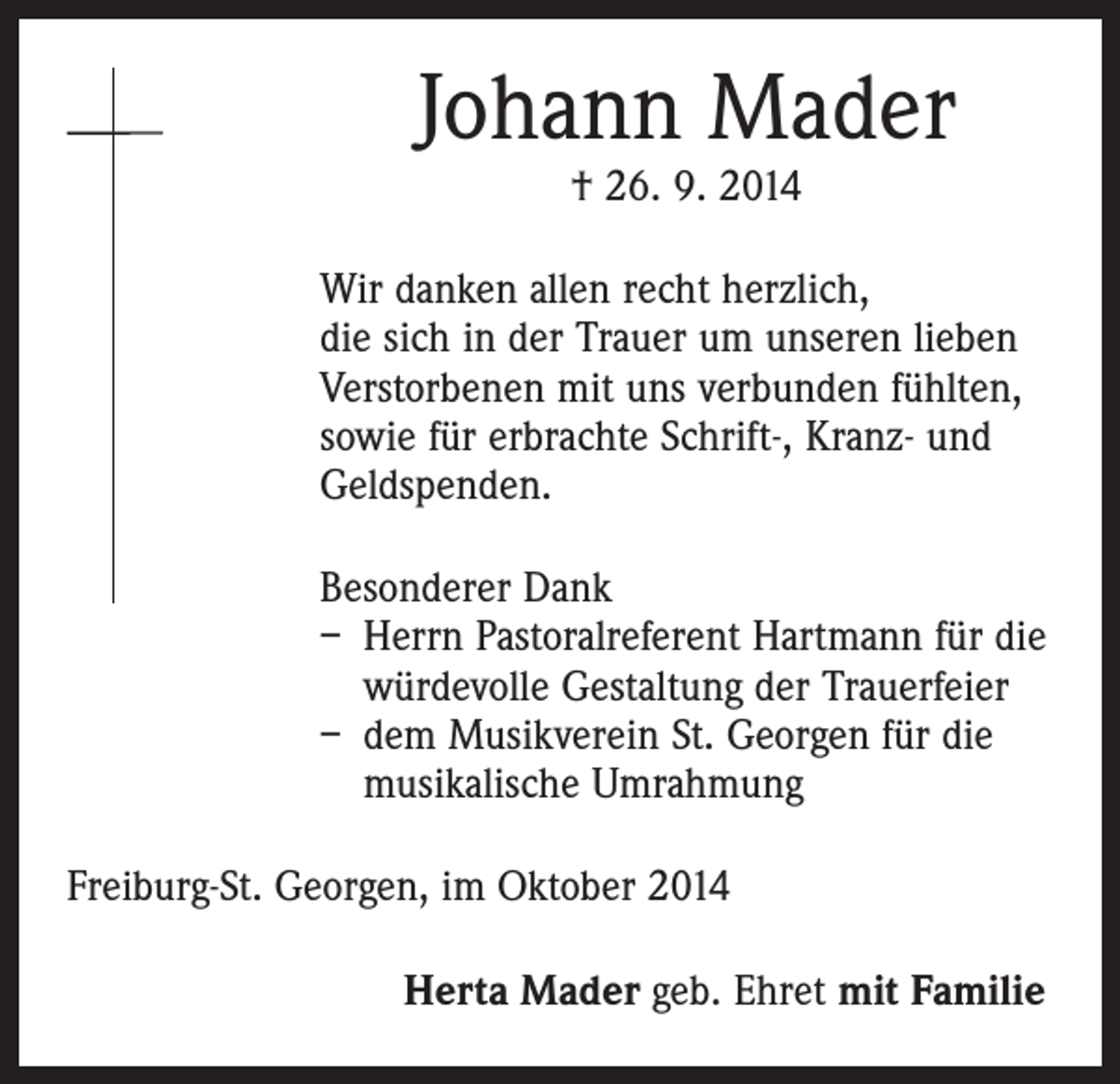 <p>Johann Mader<br />† 26. 9. 2014</p><p>Wir danken allen recht herzlich,<br />die sich in der Trauer um unseren lieben<br />Verstorbenen mit uns verbunden fühlten,<br />sowie für erbrachte Schrift-, Kranz- und<br />Geldspenden.<br />Besonderer Dank<br />– Herrn Pastoralreferent Hartmann für die<br />würdevolle Gestaltung der Trauerfeier<br />– dem Musikverein St. Georgen für die<br />musikalische Umrahmung<br />Freiburg-St. Georgen, im Oktober 2014<br />Herta Mader geb. Ehret mit Familie</p>