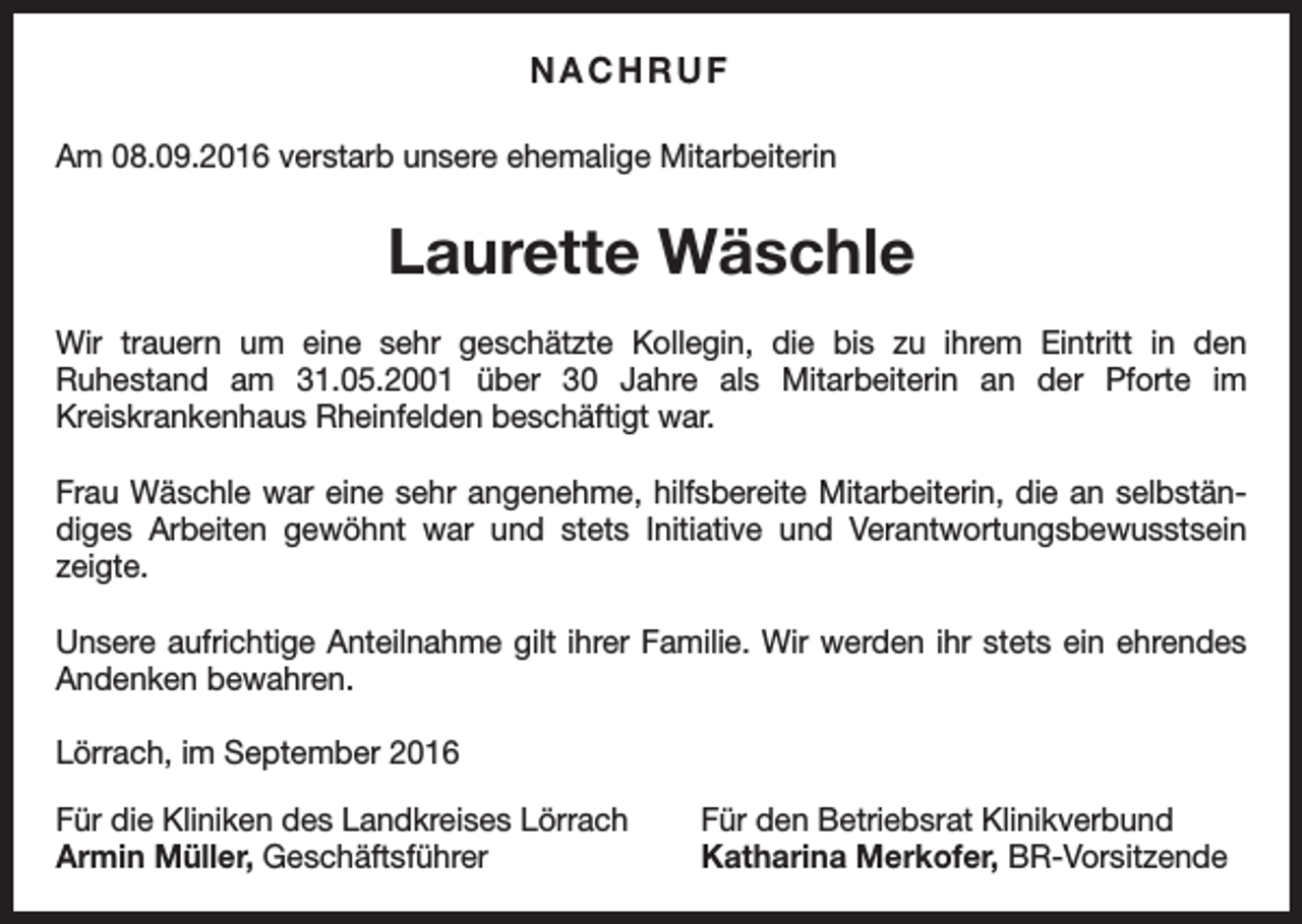 <p>NACHRUF<br />Am 08.09.2016 verstarb unsere ehemalige Mitarbeiterin</p><p>Laurette Wäschle<br />Wir trauern um eine sehr geschätzte Kollegin, die bis zu ihrem Eintritt in den<br />Ruhestand am 31.05.2001 über 30 Jahre als Mitarbeiterin an der Pforte im<br />Kreiskrankenhaus Rheinfelden beschäftigt war.<br />Frau Wäschle war eine sehr angenehme, hilfsbereite Mitarbeiterin, die an selbständiges Arbeiten gewöhnt war und stets Initiative und Verantwortungsbewusstsein<br />zeigte.<br />Unsere aufrichtige Anteilnahme gilt ihrer Familie. Wir werden ihr stets ein ehrendes<br />Andenken bewahren.<br />Lörrach, im September 2016<br />Für die Kliniken des Landkreises Lörrach<br />Armin Müller, Geschäftsführer</p><p>Für den Betriebsrat Klinikverbund<br />Katharina Merkofer, BR-Vorsitzende</p>