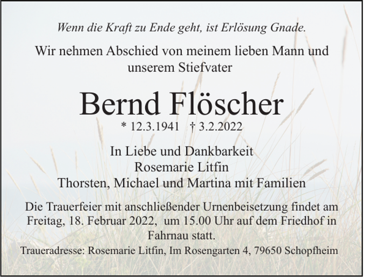 <p>Wenn die Kraft zu Ende geht, ist Erlösung Gnade.</p><p>Wir nehmen Abschied von meinem lieben Mann und<br />unserem Stiefvater</p><p>Bernd Flöscher<br />* 12.3.1941 † 3.2.2022</p><p>In Liebe und Dankbarkeit<br />Rosemarie Litfin<br />Thorsten, Michael und Martina mit Familien<br />Die Trauerfeier mit anschließender Urnenbeisetzung findet am<br />Freitag, 18. Februar 2022, um 15.00 Uhr auf dem Friedhof in<br />Fahrnau statt.<br />Traueradresse: Rosemarie Litfin, Im Rosengarten 4, 79650 Schopfheim</p>