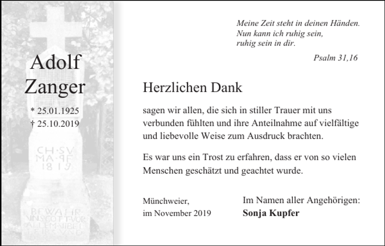 <p>Meine Zeit steht in deinen Händen.<br />Nun kann ich ruhig sein,<br />ruhig sein in dir.</p><p>Adolf<br />Zanger<br />* 25.01.1925<br />† 25.10.2019</p><p>Psalm 31,16</p><p>Herzlichen Dank<br />sagen wir allen, die sich in stiller Trauer mit uns<br />verbunden fühlten und ihre Anteilnahme auf vielfältige<br />und liebevolle Weise zum Ausdruck brachten.<br />Es war uns ein Trost zu erfahren, dass er von so vielen<br />Menschen geschätzt und geachtet wurde.<br />Münchweier,<br />im November 2019</p><p>Im Namen aller Angehörigen:<br />Sonja Kupfer</p>