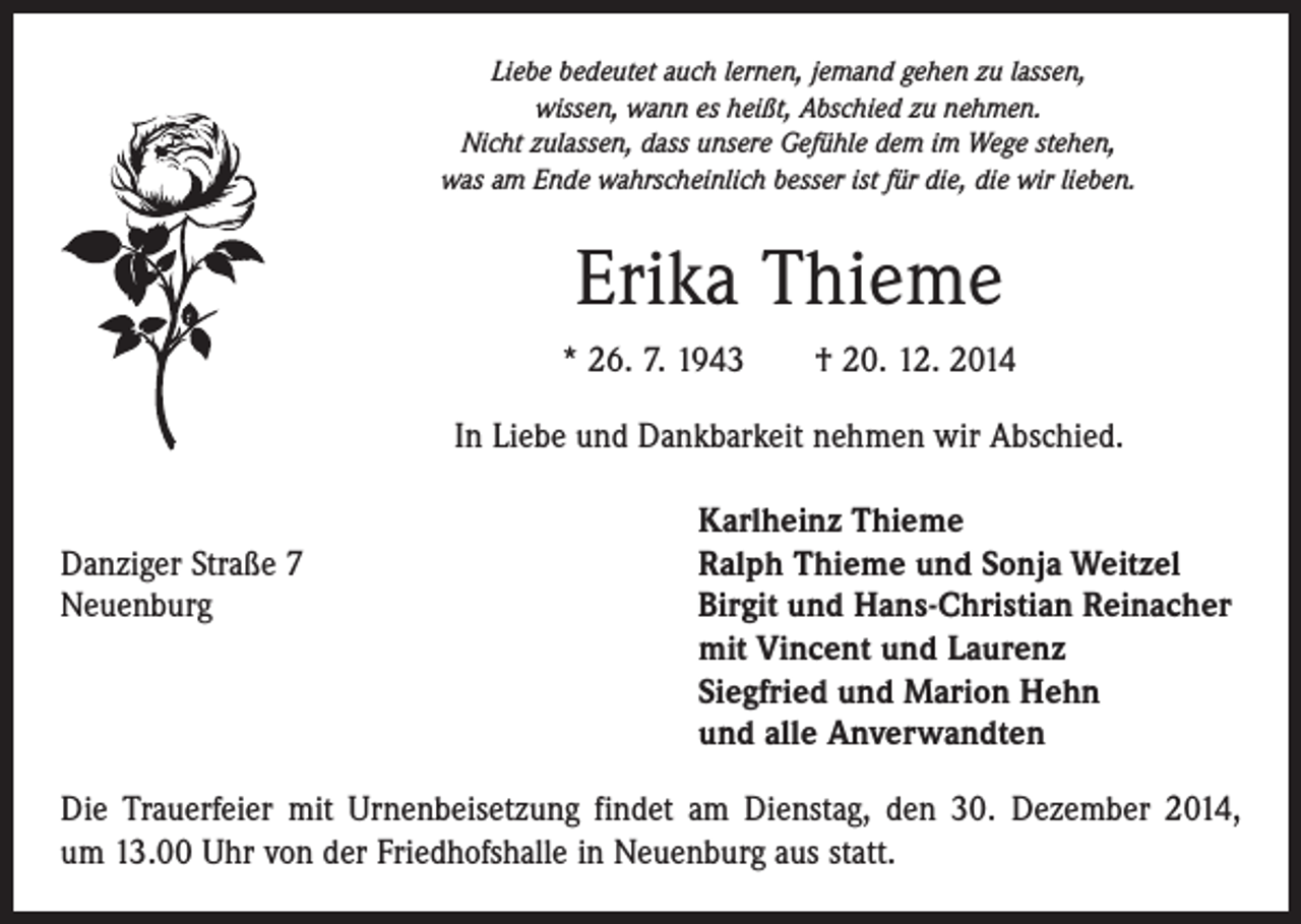 <p>Liebe bedeutet auch lernen, jemand gehen zu lassen,<br />wissen, wann es heißt, Abschied zu nehmen.<br />Nicht zulassen, dass unsere Gefühle dem im Wege stehen,<br />was am Ende wahrscheinlich besser ist für die, die wir lieben.</p><p>Erika Thieme<br />* 26. 7. 1943 † 20. 12. 2014<br />In Liebe und Dankbarkeit nehmen wir Abschied.</p><p>Danziger Straße 7<br />Neuenburg</p><p>Karlheinz Thieme<br />Ralph Thieme und Sonja Weitzel<br />Birgit und Hans-Christian Reinacher<br />mit Vincent und Laurenz<br />Siegfried und Marion Hehn<br />und alle Anverwandten</p><p>Die Trauerfeier mit Urnenbeisetzung findet am Dienstag, den 30. Dezember 2014,<br />um 13.00 Uhr von der Friedhofshalle in Neuenburg aus statt.</p>