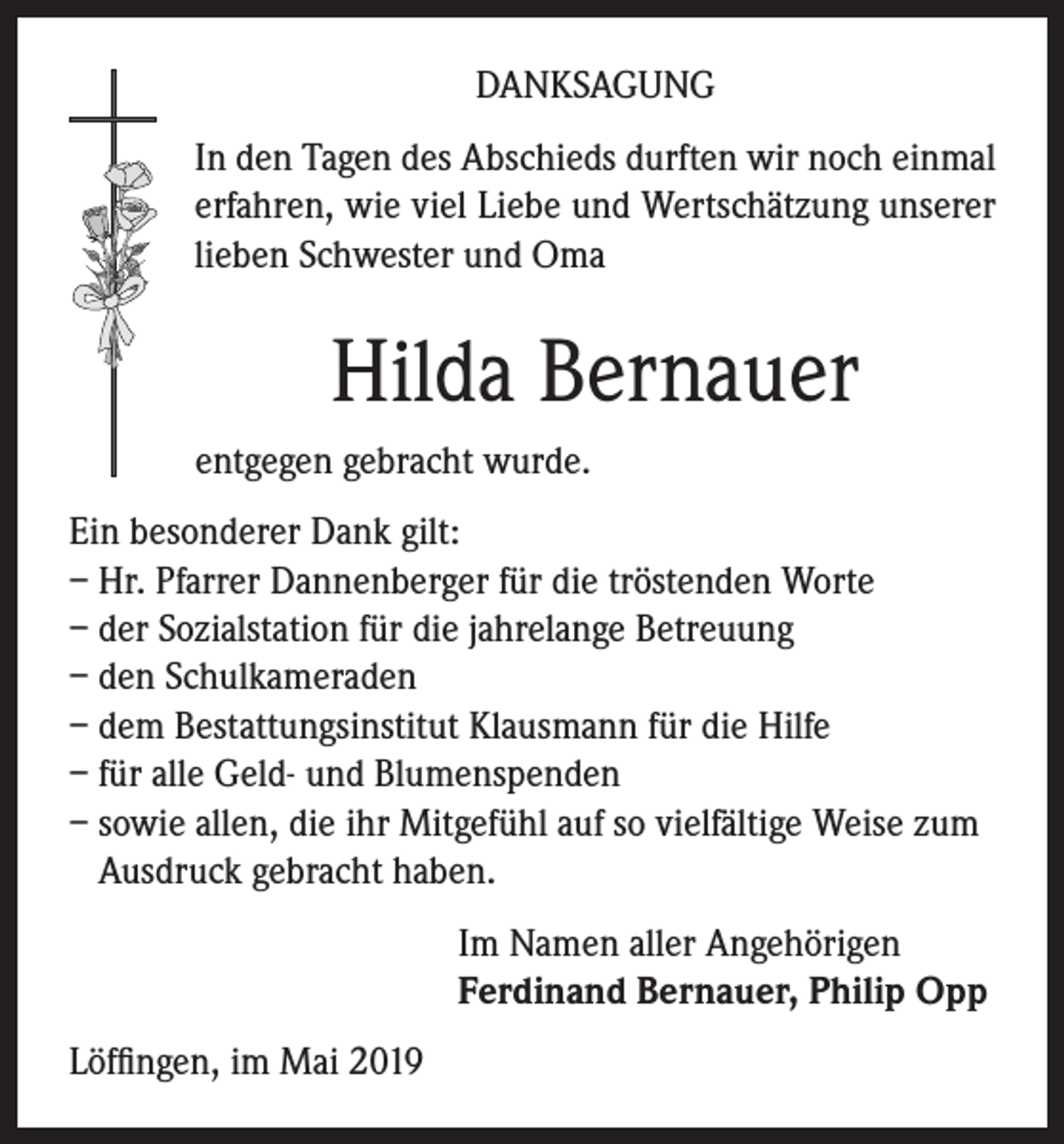 <p>DANKSAGUNG<br />In den Tagen des Abschieds durften wir noch einmal<br />erfahren, wie viel Liebe und Wertschätzung unserer<br />lieben Schwester und Oma</p><p>Hilda Bernauer<br />entgegen gebracht wurde.<br />Ein besonderer Dank gilt:<br />– Hr. Pfarrer Dannenberger für die tröstenden Worte<br />– der Sozialstation für die jahrelange Betreuung<br />– den Schulkameraden<br />– dem Bestattungsinstitut Klausmann für die Hilfe<br />– für alle Geld- und Blumenspenden<br />– sowie allen, die ihr Mitgefühl auf so vielfältige Weise zum<br />Ausdruck gebracht haben.<br />Im Namen aller Angehörigen<br />Ferdinand Bernauer, Philip Opp<br />Löffingen, im Mai 2019</p>