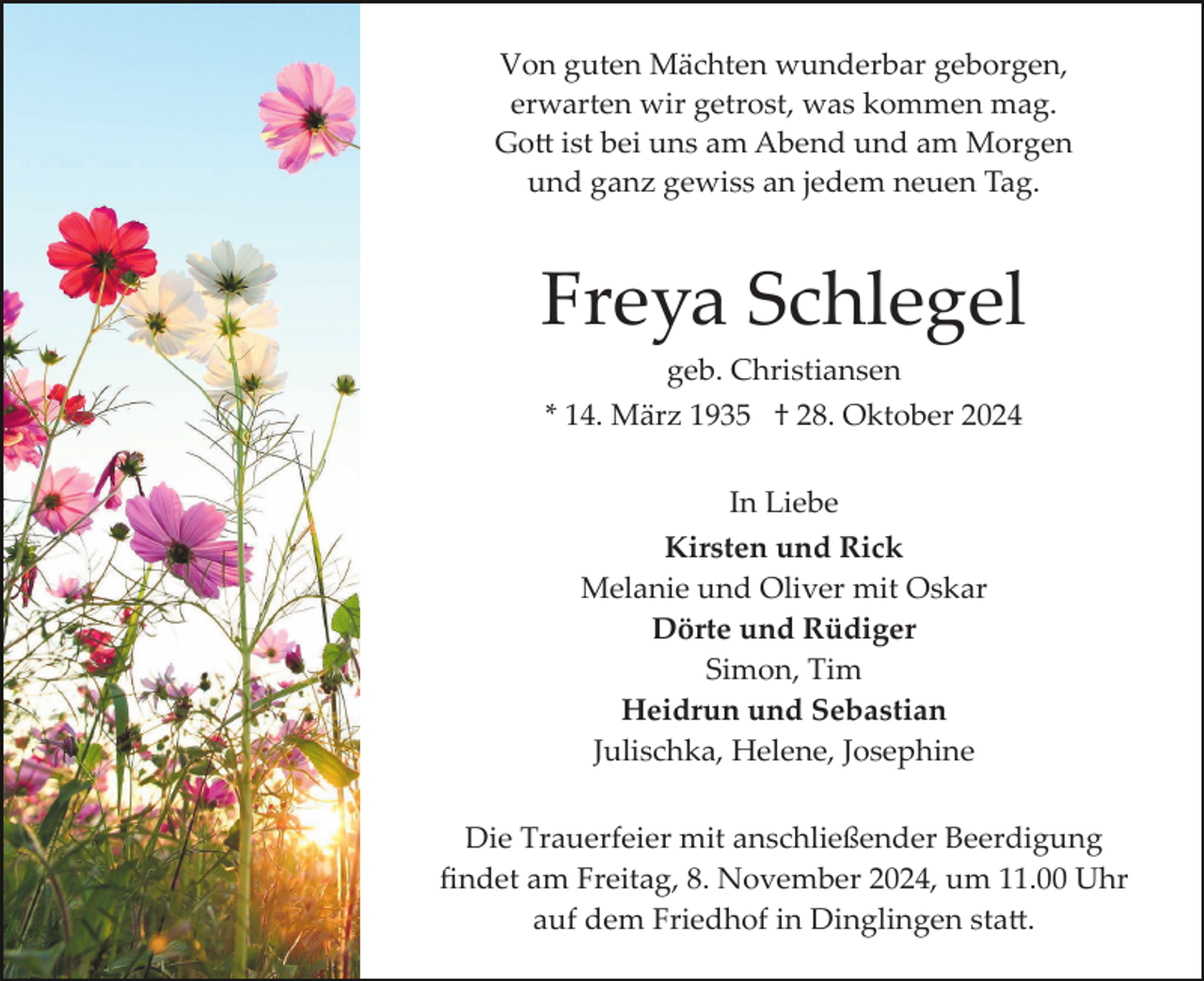 <p>Von guten Mächten wunderbar geborgen,<br />erwarten wir getrost, was kommen mag.<br />Gott ist bei uns am Abend und am Morgen<br />und ganz gewiss an jedem neuen Tag.</p>
<p>Freya Schlegel<br />geb. Christiansen<br />* 14. März 1935 † 28. Oktober 2024<br />In Liebe<br />Kirsten und Rick<br />Melanie und Oliver mit Oskar<br />Dörte und Rüdiger<br />Simon, Tim<br />Heidrun und Sebastian<br />Julischka, Helene, Josephine<br />Die Trauerfeier mit anschließender Beerdigung<br />ﬁndet am Freitag, 8. November 2024, um 11.00 Uhr<br />auf dem Friedhof in Dinglingen statt.</p>