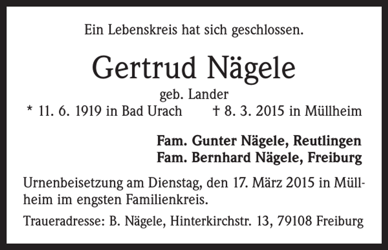 <p>Ein Lebenskreis hat sich geschlossen.</p><p>Gertrud Nägele</p><p>geb. Lander<br />* 11. 6. 1919 in Bad Urach † 8. 3. 2015 in Müllheim<br />Fam. Gunter Nägele, Reutlingen<br />Fam. Bernhard Nägele, Freiburg<br />Urnenbeisetzung am Dienstag, den 17. März 2015 in Müllheim im engsten Familienkreis.<br />Traueradresse: B. Nägele, Hinterkirchstr. 13, 79108 Freiburg</p>