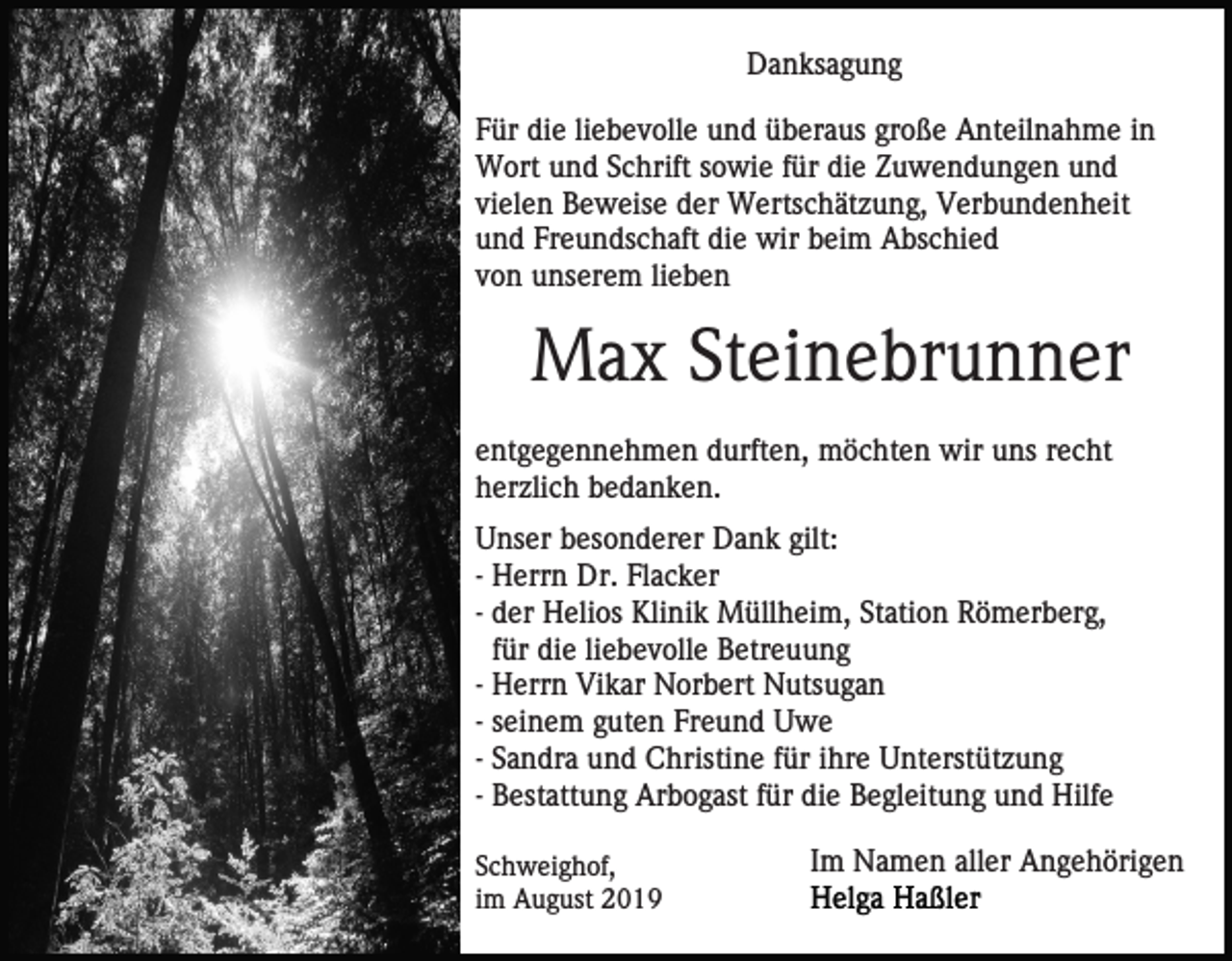 <p>Danksagung<br />Für die liebevolle und überaus große Anteilnahme in<br />Wort und Schrift sowie für die Zuwendungen und<br />vielen Beweise der Wertschätzung, Verbundenheit<br />und Freundschaft die wir beim Abschied<br />von unserem lieben</p><p>Max Steinebrunner<br />entgegennehmen durften, möchten wir uns recht<br />herzlich bedanken.<br />Unser besonderer Dank gilt:<br />- Herrn Dr. Flacker<br />- der Helios Klinik Müllheim, Station Römerberg,<br />für die liebevolle Betreuung<br />- Herrn Vikar Norbert Nutsugan<br />- seinem guten Freund Uwe<br />- Sandra und Christine für ihre Unterstützung<br />- Bestattung Arbogast für die Begleitung und Hilfe<br />Schweighof,<br />im August 2019</p><p>Im Namen aller Angehörigen</p>
