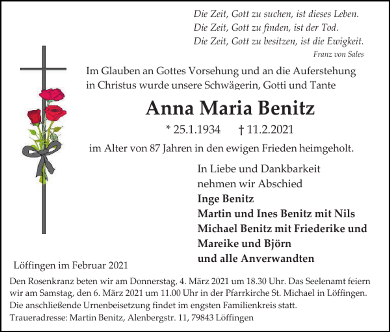 <p>Die Zeit, Gott zu suchen, ist dieses Leben.<br />Die Zeit, Gott zu finden, ist der Tod.<br />Die Zeit, Gott zu besitzen, ist die Ewigkeit.<br />Franz von Sales</p><p>Im Glauben an Gottes Vorsehung und an die Auferstehung<br />in Christus wurde unsere Schwägerin, Gotti und Tante</p><p>Anna Maria Benitz<br />* 25.1.1934</p><p>† 11.2.2021</p><p>im Alter von 87 Jahren in den ewigen Frieden heimgeholt.</p><p>Löffingen im Februar 2021</p><p>In Liebe und Dankbarkeit<br />nehmen wir Abschied<br />Inge Benitz<br />Martin und Ines Benitz mit Nils<br />Michael Benitz mit Friederike und<br />Mareike und Björn<br />und alle Anverwandten</p><p>Den Rosenkranz beten wir am Donnerstag, 4. März 2021 um 18.30 Uhr. Das Seelenamt feiern<br />wir am Samstag, den 6. März 2021 um 11.00 Uhr in der Pfarrkirche St. Michael in Löffingen.<br />Die anschließende Urnenbeisetzung findet im engsten Familienkreis statt.<br />Traueradresse: Martin Benitz, Alenbergstr. 11, 79843 Löffingen</p>