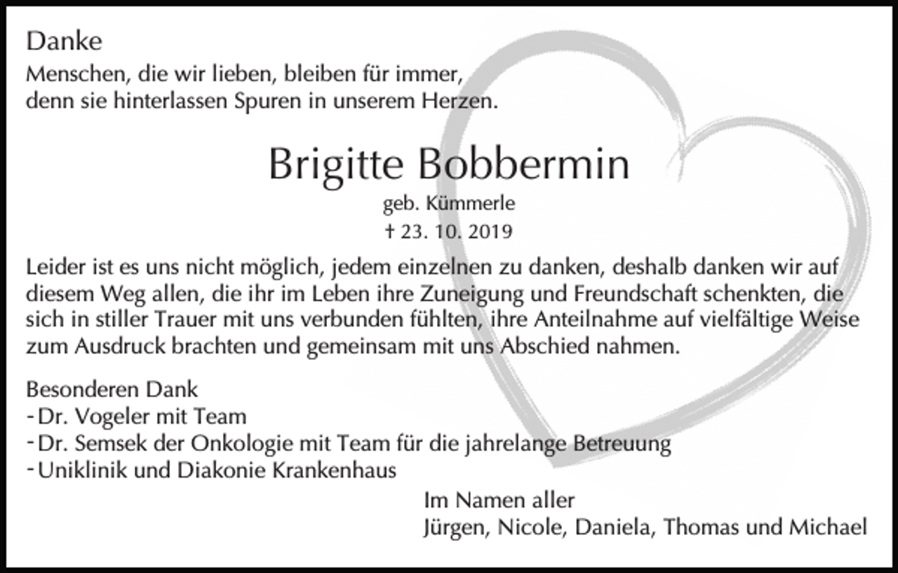 <p>Danke<br />Menschen, die wir lieben, bleiben für immer,<br />denn sie hinterlassen Spuren in unserem Herzen.</p><p>Brigitte Bobbermin<br />geb. Kümmerle<br />† 23. 10. 2019</p><p>Leider ist es uns nicht möglich, jedem einzelnen zu danken, deshalb danken wir auf<br />diesem Weg allen, die ihr im Leben ihre Zuneigung und Freundschaft schenkten, die<br />sich in stiller Trauer mit uns verbunden fühlten, ihre Anteilnahme auf vielfältige Weise<br />zum Ausdruck brachten und gemeinsam mit uns Abschied nahmen.<br />Besonderen Dank<br />- Dr. Vogeler mit Team<br />- Dr. Semsek der Onkologie mit Team für die jahrelange Betreuung<br />- Uniklinik und Diakonie Krankenhaus<br />Im Namen aller<br />Jürgen, Nicole, Daniela, Thomas und Michael</p>