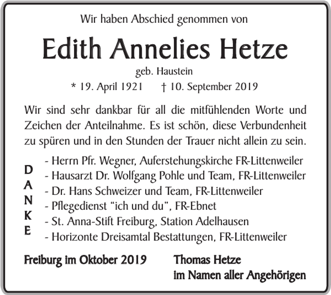 <p>Wir haben Abschied genommen von</p><p>Edith Annelies Hetze<br />geb. Haustein<br />* 19. April 1921<br />† 10. September 2019</p><p>Wir sind sehr dankbar für all die mitfühlenden Worte und<br />Zeichen der Anteilnahme. Es ist schön, diese Verbundenheit<br />zu spüren und in den Stunden der Trauer nicht allein zu sein.<br />D<br />A<br />N<br />K<br />E</p><p>- Herrn Pfr. Wegner, Auferstehungskirche FR-Littenweiler<br />- Hausarzt Dr. Wolfgang Pohle und Team, FR-Littenweiler<br />- Dr. Hans Schweizer und Team, FR-Littenweiler<br />- Pflegedienst “ich und du”, FR-Ebnet<br />- St. Anna-Stift Freiburg, Station Adelhausen<br />- Horizonte Dreisamtal Bestattungen, FR-Littenweiler</p><p>Freiburg im Oktober 2019</p><p>Thomas Hetze<br />im Namen aller Angehörigen</p>