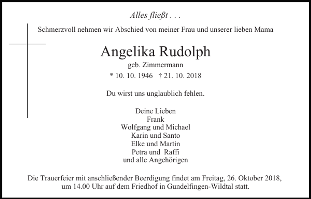 <p>Alles fließt . . .<br />Schmerzvoll nehmen wir Abschied von meiner Frau und unserer lieben Mama</p><p>Angelika Rudolph<br />geb. Zimmermann<br />* 10. 10. 1946 † 21. 10. 2018</p><p>Du wirst uns unglaublich fehlen.<br />Deine Lieben<br />Frank<br />Wolfgang und Michael<br />Karin und Santo<br />Elke und Martin<br />Petra und Raffi<br />und alle Angehörigen<br />Die Trauerfeier mit anschließender Beerdigung findet am Freitag, 26. Oktober 2018,<br />um 14.00 Uhr auf dem Friedhof in Gundelfingen-Wildtal statt.</p>