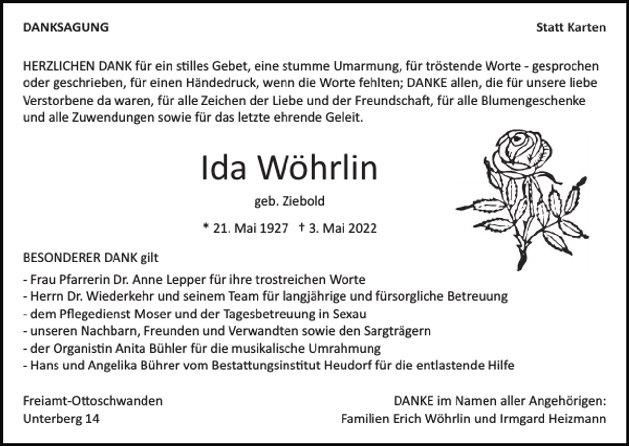 <p>DANKSAGUNG</p><p>Sta� Karten</p><p>HERZLICHEN DANK für ein s�lles Gebet, eine stumme Umarmung, für tröstende Worte ­ gesprochen<br />oder geschrieben, für einen Händedruck, wenn die Worte fehlten; DANKE allen, die für unsere liebe<br />Verstorbene da waren, für alle Zeichen der Liebe und der Freundscha�, für alle Blumengeschenke<br />und alle Zuwendungen sowie für das letzte ehrende Geleit.</p><p>Ida Wöhrlin<br />geb. Ziebold<br />* 21. Mai 1927 † 3. Mai 2022<br />BESONDERER DANK gilt<br />­ Frau Pfarrerin Dr. Anne Lepper für ihre trostreichen Worte<br />­ Herrn Dr. Wiederkehr und seinem Team für langjährige und fürsorgliche Betreuung<br />­ dem Pﬂegedienst Moser und der Tagesbetreuung in Sexau<br />­ unseren Nachbarn, Freunden und Verwandten sowie den Sargträgern<br />­ der Organis�n Anita Bühler für die musikalische Umrahmung<br />­ Hans und Angelika Bührer vom Besta�ungsins�tut Heudorf für die entlastende Hilfe<br />Freiamt­O�oschwanden<br />Unterberg 14</p><p>DANKE im Namen aller Angehörigen:<br />Familien Erich Wöhrlin und Irmgard Heizmann</p>