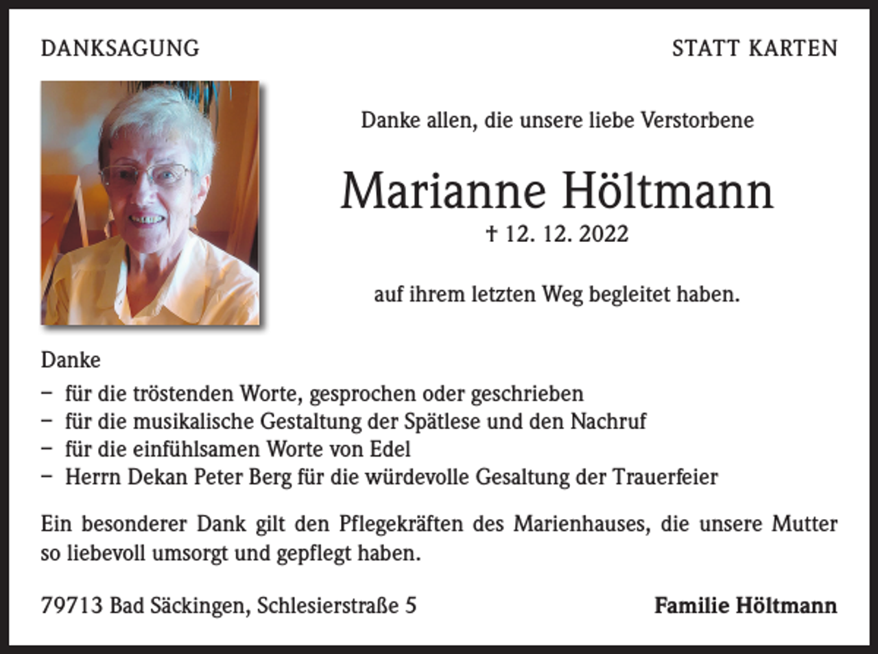 <p>DANKSAGUNG</p><p>STATT KARTEN<br />Danke allen, die unsere liebe Verstorbene</p><p>Marianne Höltmann<br />† 12. 12. 2022</p><p>auf ihrem letzten Weg begleitet haben.<br />Danke<br />– für die tröstenden Worte, gesprochen oder geschrieben<br />– für die musikalische Gestaltung der Spätlese und den Nachruf<br />– für die einfühlsamen Worte von Edel<br />– Herrn Dekan Peter Berg für die würdevolle Gesaltung der Trauerfeier<br />Ein besonderer Dank gilt den Pflegekräften des Marienhauses, die unsere Mutter<br />so liebevoll umsorgt und gepflegt haben.<br />79713 Bad Säckingen, Schlesierstraße 5</p><p>Familie Höltmann</p>