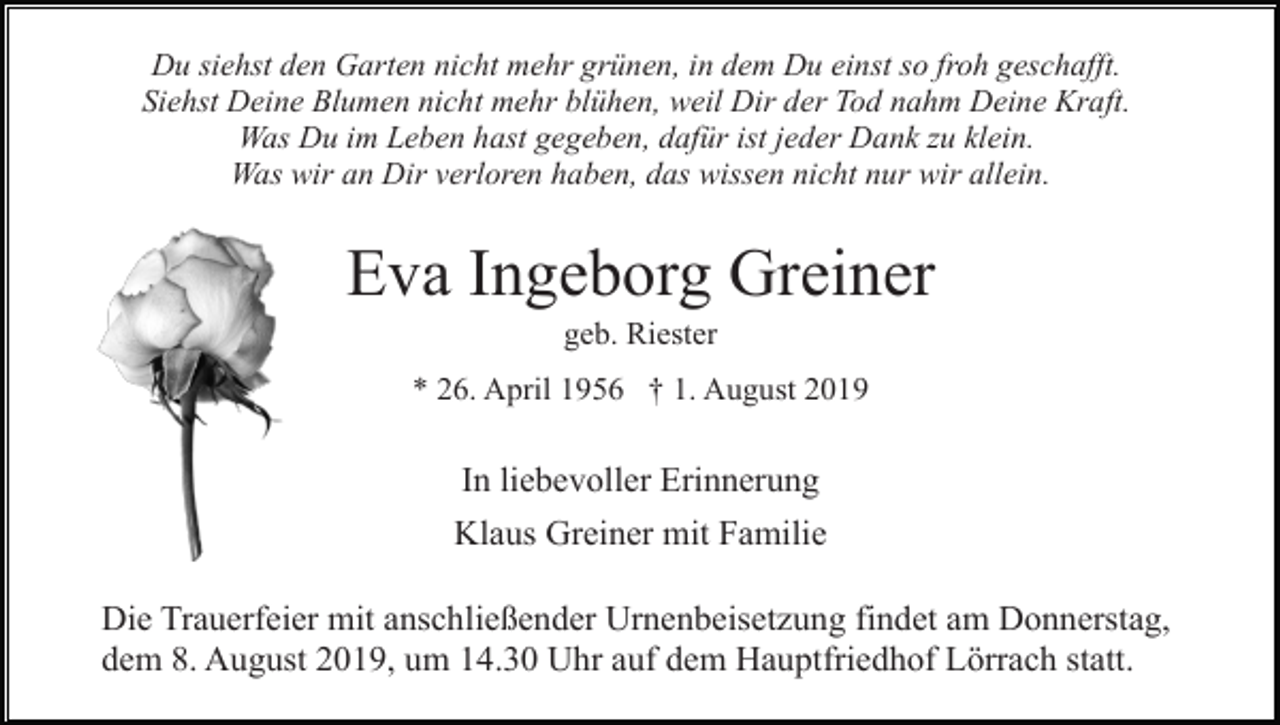 <p>Du siehst den Garten nicht mehr grünen, in dem Du einst so froh geschafft.<br />Siehst Deine Blumen nicht mehr blühen, weil Dir der Tod nahm Deine Kraft.<br />Was Du im Leben hast gegeben, dafür ist jeder Dank zu klein.<br />Was wir an Dir verloren haben, das wissen nicht nur wir allein.</p><p>Eva Ingeborg Greiner<br />geb. Riester<br />* 26. April 1956 † 1. August 2019</p><p>In liebevoller Erinnerung<br />Klaus Greiner mit Familie<br />Die Trauerfeier mit anschließender Urnenbeisetzung findet am Donnerstag,<br />dem 8. August 2019, um 14.30 Uhr auf dem Hauptfriedhof Lörrach statt.</p>