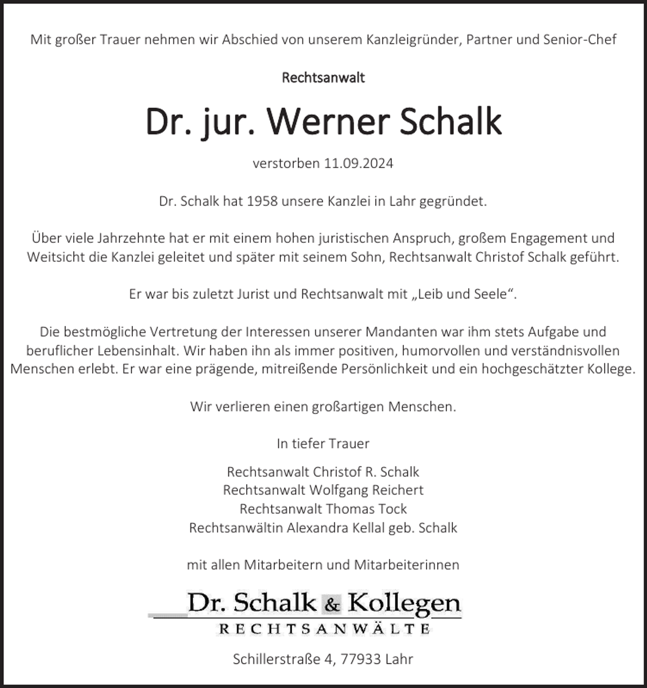 <p>Mit großer Trauer nehmen wir Abschied von unserem Kanzleigründer, Partner und Senior-Chef<br />Rechtsanwalt</p><p>Dr. jur. Werner Schalk<br />verstorben 11.09.2024<br />Dr. Schalk hat 1958 unsere Kanzlei in Lahr gegründet.<br />Über viele Jahrzehnte hat er mit einem hohen juristischen Anspruch, großem Engagement und<br />Weitsicht die Kanzlei geleitet und später mit seinem Sohn, Rechtsanwalt Christof Schalk geführt.<br />Er war bis zuletzt Jurist und Rechtsanwalt mit „Leib und Seele“.<br />Die bestmögliche Vertretung der Interessen unserer Mandanten war ihm stets Aufgabe und<br />beruflicher Lebensinhalt. Wir haben ihn als immer positiven, humorvollen und verständnisvollen<br />Menschen erlebt. Er war eine prägende, mitreißende Persönlichkeit und ein hochgeschätzter Kollege.<br />Wir verlieren einen großartigen Menschen.<br />In tiefer Trauer<br />Rechtsanwalt Christof R. Schalk<br />Rechtsanwalt Wolfgang Reichert<br />Rechtsanwalt Thomas Tock<br />Rechtsanwältin Alexandra Kellal geb. Schalk<br />mit allen Mitarbeitern und Mitarbeiterinnen</p><p>Schillerstraße 4, 77933 Lahr</p>