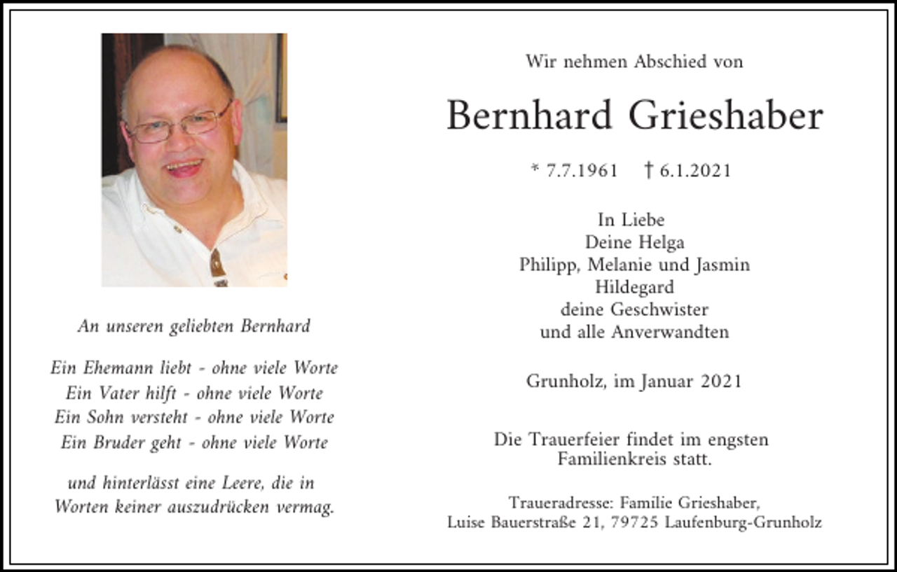 <p>Wir nehmen Abschied von</p><p>Bernhard Grieshaber<br />* 7.7.1961 z6.1.2021</p><p>An unseren geliebten Bernhard<br />Ein Ehemann liebt - ohne viele Worte<br />Ein Vater hilft - ohne viele Worte<br />Ein Sohn versteht - ohne viele Worte<br />Ein Bruder geht - ohne viele Worte<br />und hinterlässt eine Leere, die in<br />Worten keiner auszudrücken vermag.</p><p>In Liebe<br />Deine Helga<br />Philipp, Melanie und Jasmin<br />Hildegard<br />deine Geschwister<br />und alle Anverwandten<br />Grunholz, im Januar 2021<br />Die Trauerfeier findet im engsten<br />Familienkreis statt.<br />Traueradresse: Familie Grieshaber,<br />Luise Bauerstraße 21, 79725 Laufenburg-Grunholz</p>