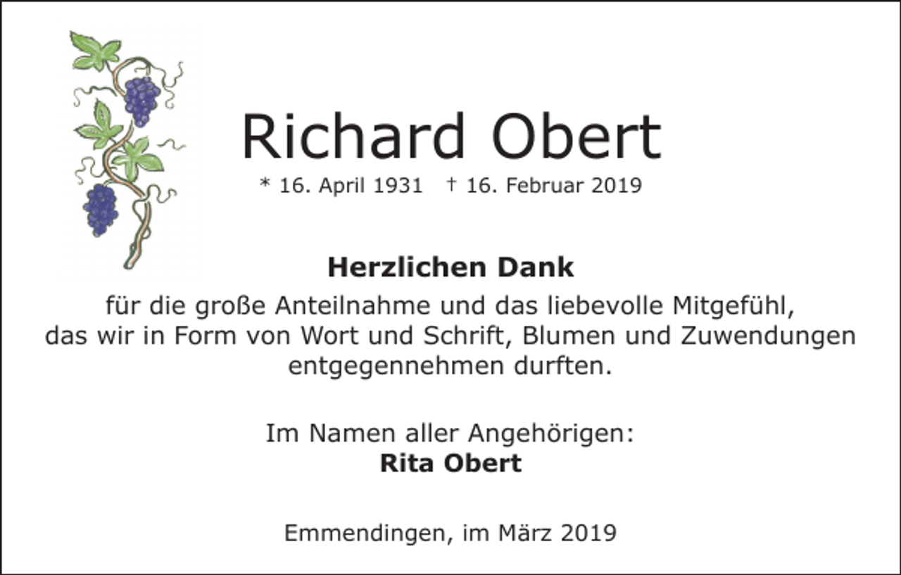 <p>Richard Obert<br />* 16. April 1931</p><p>† 16. Februar 2019</p><p>Herzlichen Dank<br />für die große Anteilnahme und das liebevolle Mitgefühl,<br />das wir in Form von Wort und Schrift, Blumen und Zuwendungen<br />entgegennehmen durften.<br />Im Namen aller Angehörigen:<br />Rita Obert<br />Emmendingen, im März 2019</p>