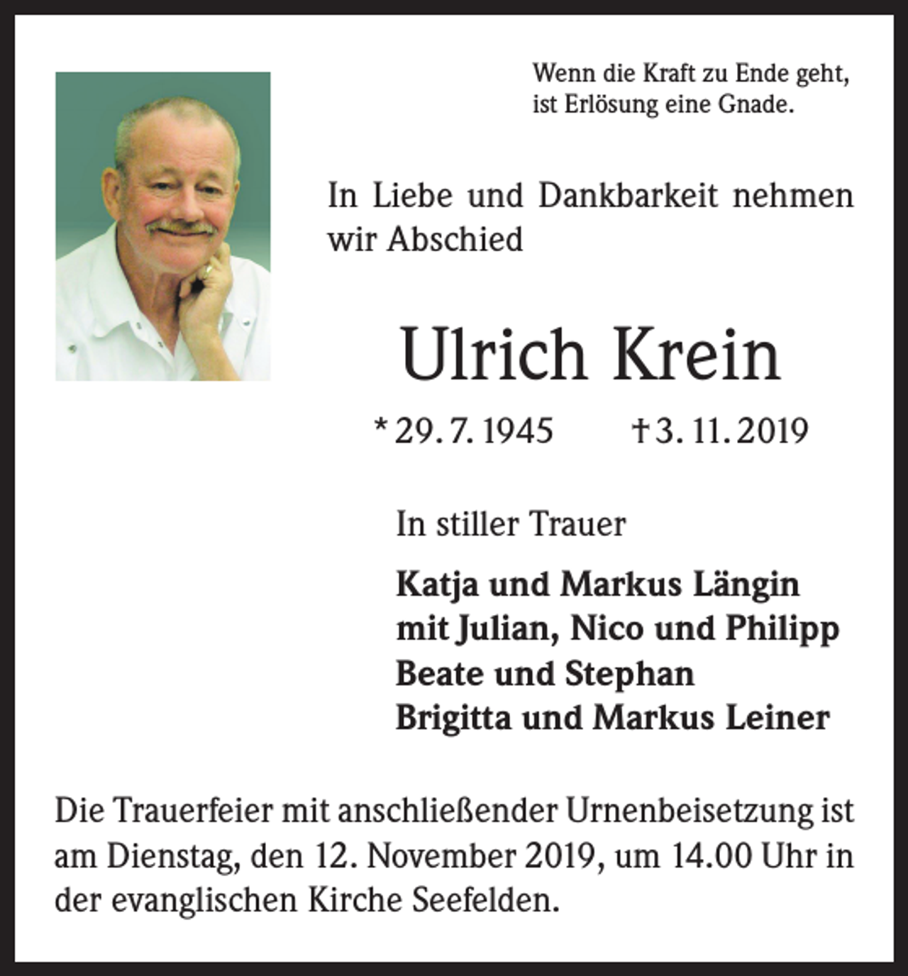 <p>Wenn die Kraft zu Ende geht,<br />ist Erlösung eine Gnade.</p><p>In Liebe und Dankbarkeit nehmen<br />wir Abschied</p><p>Ulrich Krein<br />* 29. 7. 1945 † 3. 11. 2019<br />In stiller Trauer<br />Katja und Markus Längin<br />mit Julian, Nico und Philipp<br />Beate und Stephan<br />Brigitta und Markus Leiner<br />Die Trauerfeier mit anschließender Urnenbeisetzung ist<br />am Dienstag, den 12. November 2019, um 14.00 Uhr in<br />der evanglischen Kirche Seefelden.</p>
