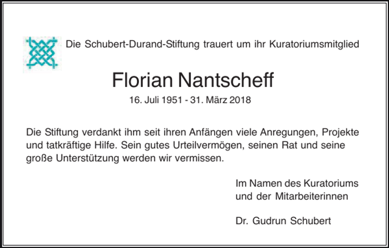 <p>Die Schubert-Durand-Stiftung trauert um ihr Kuratoriumsmitglied</p><p>Florian Nantscheff<br />16. Juli 1951 - 31. März 2018</p><p>Die Stiftung verdankt ihm seit ihren Anfängen viele Anregungen, Projekte<br />und tatkräftige Hilfe. Sein gutes Urteilvermögen, seinen Rat und seine<br />große Unterstützung werden wir vermissen.<br />Im Namen des Kuratoriums<br />und der Mitarbeiterinnen<br />Dr. Gudrun Schubert</p>