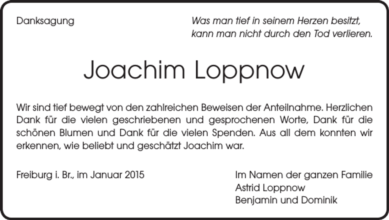 <p>Danksagung</p><p>Was man tief in seinem Herzen besitzt,<br />kann man nicht durch den Tod verlieren.</p><p>Joachim Loppnow<br />Wir sind tief bewegt von den zahlreichen Beweisen der Anteilnahme. Herzlichen<br />Dank für die vielen geschriebenen und gesprochenen Worte, Dank für die<br />­schönen Blumen und Dank für die vielen Spenden. Aus all dem konnten wir<br />erkennen, wie beliebt und geschätzt Joachim war.<br />Freiburg i. Br., im Januar 2015</p><p>Im Namen der ganzen Familie<br />Astrid Loppnow<br />Benjamin und Dominik</p>