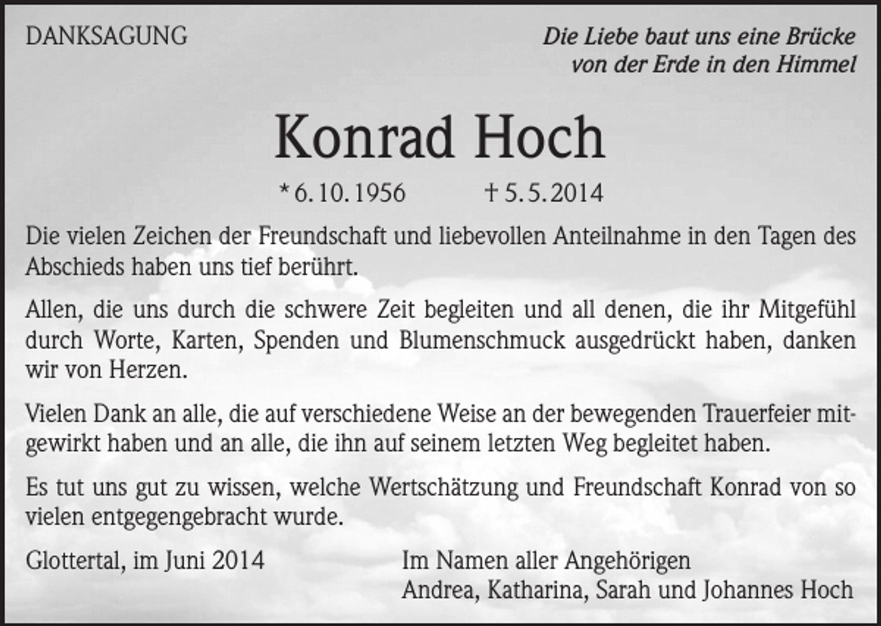<p>DANKSAGUNG</p><p>Die Liebe baut uns eine Brücke<br />von der Erde in den Himmel</p><p>Konrad Hoch<br />* 6. 10. 1956</p><p>† 5. 5. 2014</p><p>Die vielen Zeichen der Freundschaft und liebevollen Anteilnahme in den Tagen des<br />Abschieds haben uns tief berührt.<br />Allen, die uns durch die schwere Zeit begleiten und all denen, die ihr Mitgefühl<br />durch Worte, Karten, Spenden und Blumenschmuck ausgedrückt haben, danken<br />wir von Herzen.<br />Vielen Dank an alle, die auf verschiedene Weise an der bewegenden Trauerfeier mitgewirkt haben und an alle, die ihn auf seinem letzten Weg begleitet haben.<br />Es tut uns gut zu wissen, welche Wertschätzung und Freundschaft Konrad von so<br />vielen entgegengebracht wurde.<br />Glottertal, im Juni 2014</p><p>Im Namen aller Angehörigen<br />Andrea, Katharina, Sarah und Johannes Hoch</p>