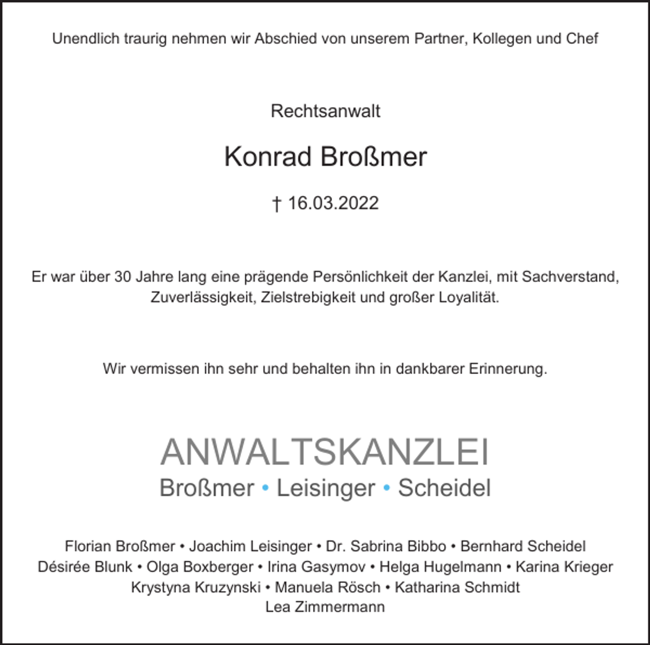 <p>Unendlich traurig nehmen wir Abschied von unserem Partner, Kollegen und Chef</p><p>Rechtsanwalt</p><p>Konrad Broßmer<br />† 16.03.2022</p><p>Er war über 30 Jahre lang eine prägende Persönlichkeit der Kanzlei, mit Sachverstand,<br />Zuverlässigkeit, Zielstrebigkeit und großer Loyalität.</p><p>Wir vermissen ihn sehr und behalten ihn in dankbarer Erinnerung.</p><p>ANWALTSKANZLEI<br />Broßmer • Leisinger • Scheidel<br />Florian Broßmer • Joachim Leisinger • Dr. Sabrina Bibbo • Bernhard Scheidel<br />Désirée Blunk • Olga Boxberger • Irina Gasymov • Helga Hugelmann • Karina Krieger<br />Krystyna Kruzynski • Manuela Rösch • Katharina Schmidt<br />Lea Zimmermann</p>