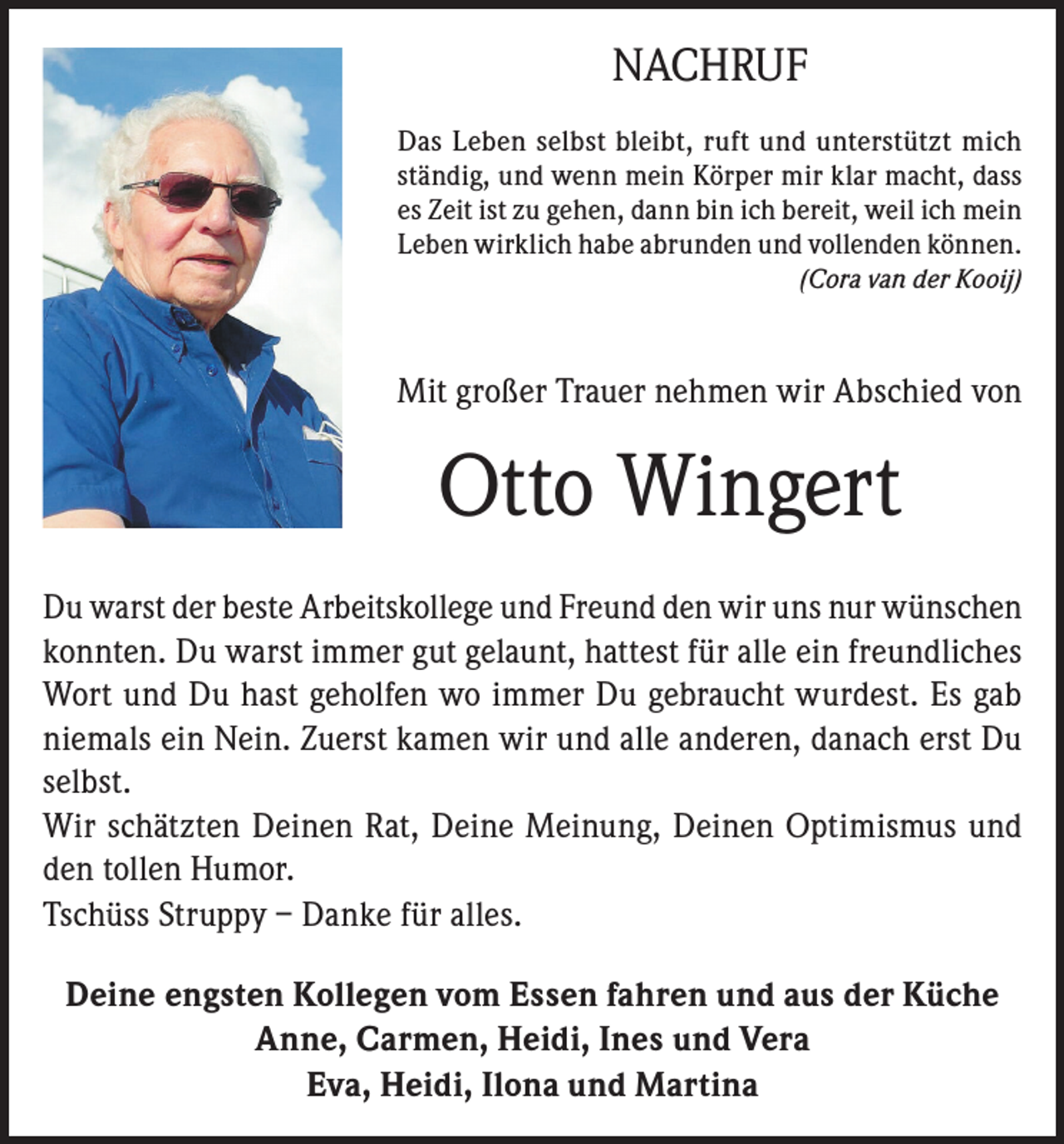 <p>NACHRUF<br />Das Leben selbst bleibt, ruft und unterstützt mich<br />ständig, und wenn mein Körper mir klar macht, dass<br />es Zeit ist zu gehen, dann bin ich bereit, weil ich mein<br />Leben wirklich habe abrunden und vollenden können.</p><p>(Cora van der Kooij)</p><p>Mit großer Trauer nehmen wir Abschied von</p><p>Otto Wingert<br />Du warst der beste Arbeitskollege und Freund den wir uns nur wünschen<br />konnten. Du warst immer gut gelaunt, hattest für alle ein freundliches<br />Wort und Du hast geholfen wo immer Du gebraucht wurdest. Es gab<br />niemals ein Nein. Zuerst kamen wir und alle anderen, danach erst Du<br />selbst.<br />Wir schätzten Deinen Rat, Deine Meinung, Deinen Optimismus und<br />den tollen Humor.<br />Tschüss Struppy – Danke für alles.<br />Deine engsten Kollegen vom Essen fahren und aus der Küche<br />Anne, Carmen, Heidi, Ines und Vera<br />Eva, Heidi, Ilona und Martina</p>